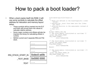 How to pack a boot loader? When u-boot copies itself into RAM, it will use some symbols to calculate the offset address for relocation and memory layout setup. These symbols will be inserted into the ELF and linker will convert them into values to calculate relative address. Some magic numbers and offsets will also be inserted into binary for calculating offsets in runtime. NDS32 current won’t separate IRQ and FIQ stack. arch/nds32/cpu/n1213/start.S: /* * These are defined in the board-specific linker script. * Subtracting _start from them lets the linker put their * relative position in the executable instead of leaving * them null. */ #ifdef CONFIG_USE_IRQ /* IRQ stack memory (calculated at run-time) */ .globl IRQ_STACK_START IRQ_STACK_START: .word 0x0badc0de /* IRQ stack memory (calculated at run-time) */ .globl FIQ_STACK_START FIQ_STACK_START: .word 0x0badc0de #endif /* IRQ stack memory (calculated at run-time) + 8 bytes */ .globl IRQ_STACK_START_IN IRQ_STACK_START_IN: .word 0x0badc0de .TEXT _TEXT_BASE IRQ_STACK_START_IN ... 0x0000 0000 ... 0xdec0 ad0b ... ... 