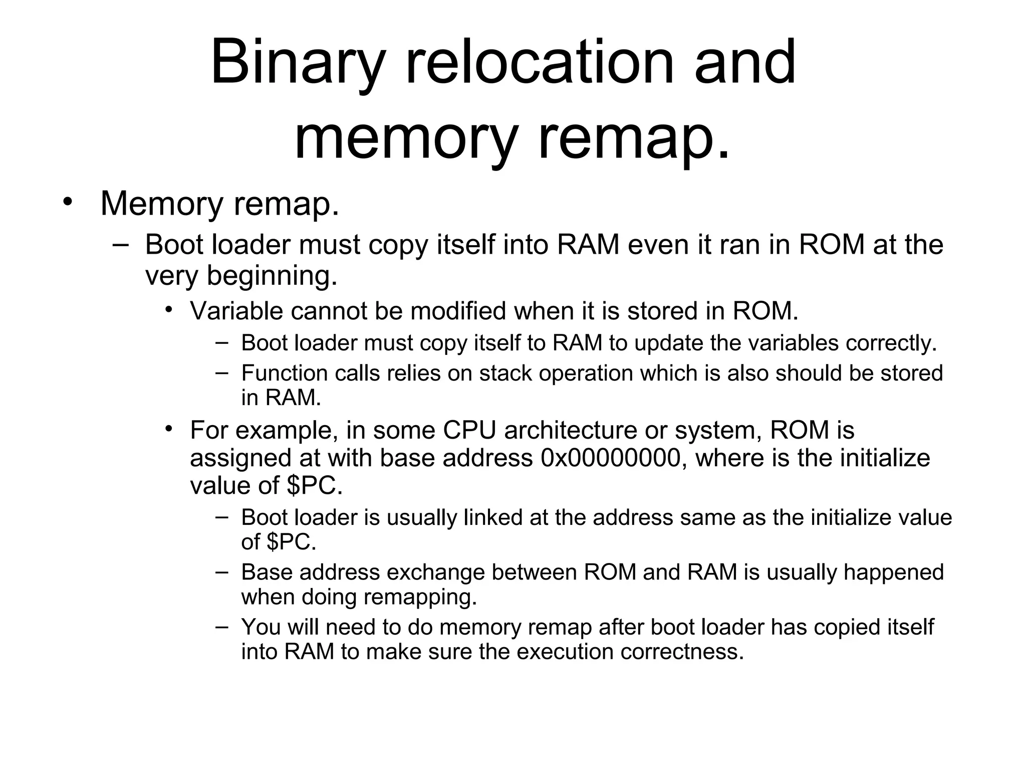 Binary relocation and
memory remap.
• Memory remap.
– Boot loader must copy itself into RAM even it ran in ROM at the
very beginning.
• Variable cannot be modified when it is stored in ROM.
– Boot loader must copy itself to RAM to update the variables correctly.
– Function calls relies on stack operation which is also should be stored
in RAM.
• For example, in some CPU architecture or system, ROM is
assigned at with base address 0x00000000, where is the initialize
value of $PC.
– Boot loader is usually linked at the address same as the initialize value
of $PC.
– Base address exchange between ROM and RAM is usually happened
when doing remapping.
– You will need to do memory remap after boot loader has copied itself
into RAM to make sure the execution correctness.
 