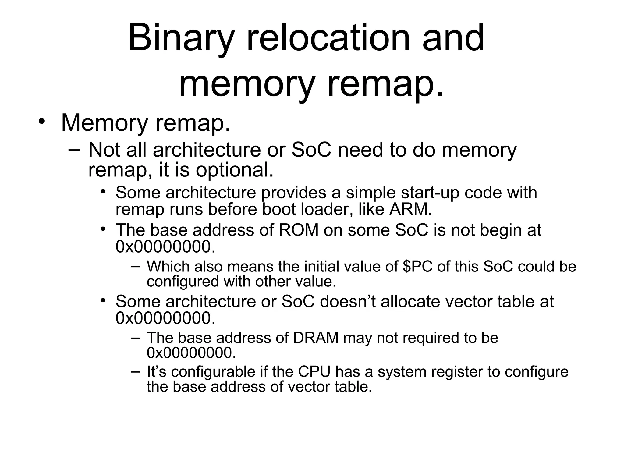 Binary relocation and
memory remap.
• Memory remap.
– Not all architecture or SoC need to do memory
remap, it is optional.
• Some architecture provides a simple start-up code with
remap runs before boot loader, like ARM.
• The base address of ROM on some SoC is not begin at
0x00000000.
– Which also means the initial value of $PC of this SoC could be
configured with other value.
• Some architecture or SoC doesn’t allocate vector table at
0x00000000.
– The base address of DRAM may not required to be
0x00000000.
– It’s configurable if the CPU has a system register to configure
the base address of vector table.
 