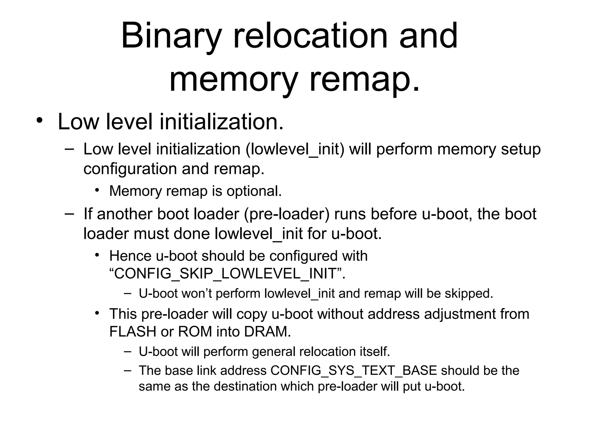 Binary relocation and
memory remap.
• Low level initialization.
– Low level initialization (lowlevel_init) will perform memory setup
configuration and remap.
• Memory remap is optional.
– If another boot loader (pre-loader) runs before u-boot, the boot
loader must done lowlevel_init for u-boot.
• Hence u-boot should be configured with
“CONFIG_SKIP_LOWLEVEL_INIT”.
– U-boot won’t perform lowlevel_init and remap will be skipped.
• This pre-loader will copy u-boot without address adjustment from
FLASH or ROM into DRAM.
– U-boot will perform general relocation itself.
– The base link address CONFIG_SYS_TEXT_BASE should be the
same as the destination which pre-loader will put u-boot.
 
