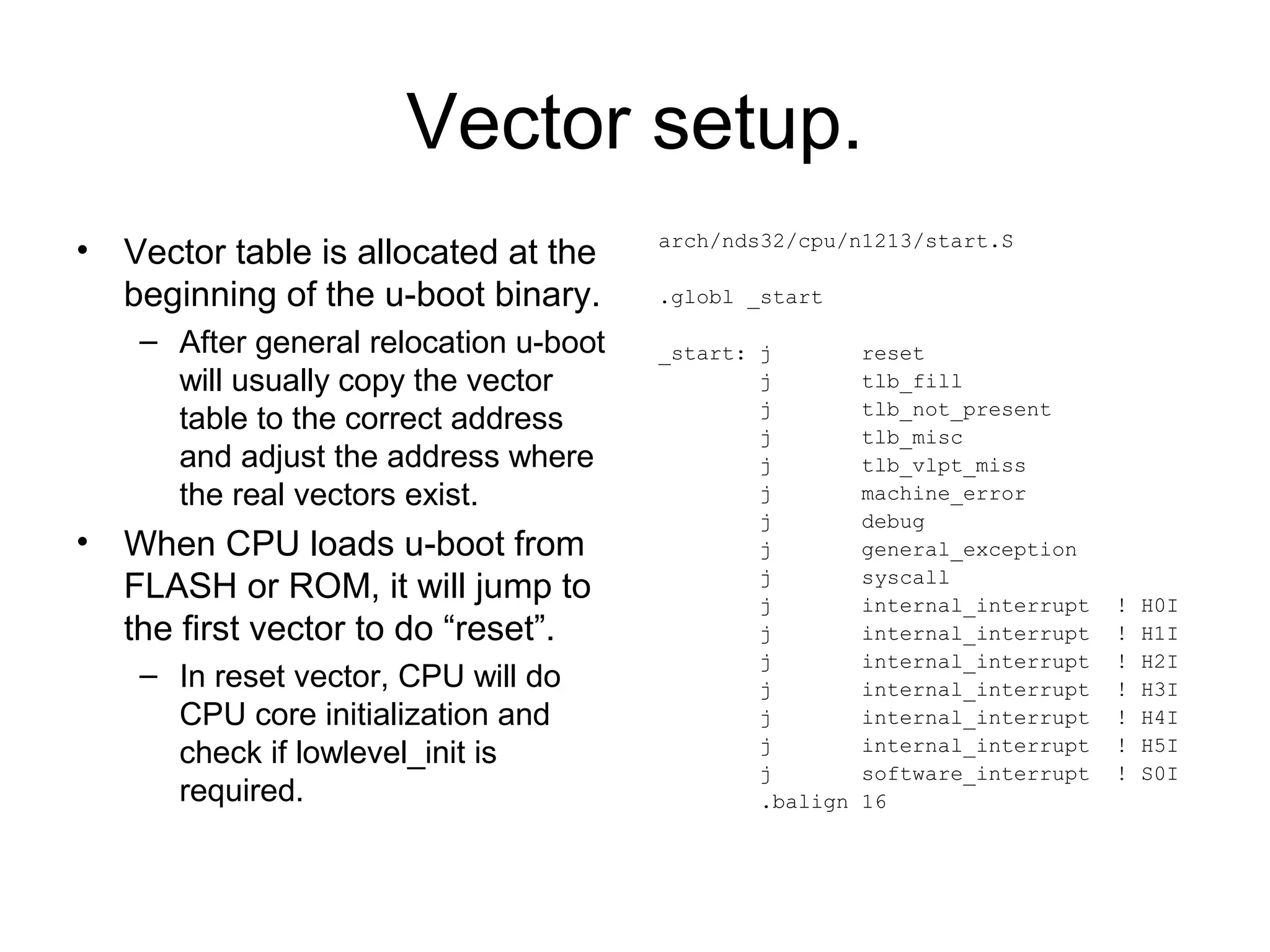 Vector setup.
• Vector table is allocated at the
beginning of the u-boot binary.
– After general relocation u-boot
will usually copy the vector
table to the correct address
and adjust the address where
the real vectors exist.
• When CPU loads u-boot from
FLASH or ROM, it will jump to
the first vector to do “reset”.
– In reset vector, CPU will do
CPU core initialization and
check if lowlevel_init is
required.
arch/nds32/cpu/n1213/start.S
.globl _start
_start: j reset
j tlb_fill
j tlb_not_present
j tlb_misc
j tlb_vlpt_miss
j machine_error
j debug
j general_exception
j syscall
j internal_interrupt ! H0I
j internal_interrupt ! H1I
j internal_interrupt ! H2I
j internal_interrupt ! H3I
j internal_interrupt ! H4I
j internal_interrupt ! H5I
j software_interrupt ! S0I
.balign 16
 