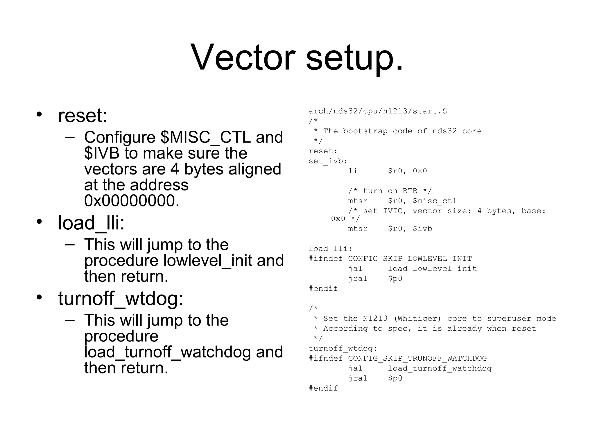 Vector setup.
• reset:
– Configure $MISC_CTL and
$IVB to make sure the
vectors are 4 bytes aligned
at the address
0x00000000.
• load_lli:
– This will jump to the
procedure lowlevel_init and
then return.
• turnoff_wtdog:
– This will jump to the
procedure
load_turnoff_watchdog and
then return.
arch/nds32/cpu/n1213/start.S
/*
* The bootstrap code of nds32 core
*/
reset:
set_ivb:
li $r0, 0x0
/* turn on BTB */
mtsr $r0, $misc_ctl
/* set IVIC, vector size: 4 bytes, base:
0x0 */
mtsr $r0, $ivb
load_lli:
#ifndef CONFIG_SKIP_LOWLEVEL_INIT
jal load_lowlevel_init
jral $p0
#endif
/*
* Set the N1213 (Whitiger) core to superuser mode
* According to spec, it is already when reset
*/
turnoff_wtdog:
#ifndef CONFIG_SKIP_TRUNOFF_WATCHDOG
jal load_turnoff_watchdog
jral $p0
#endif
 