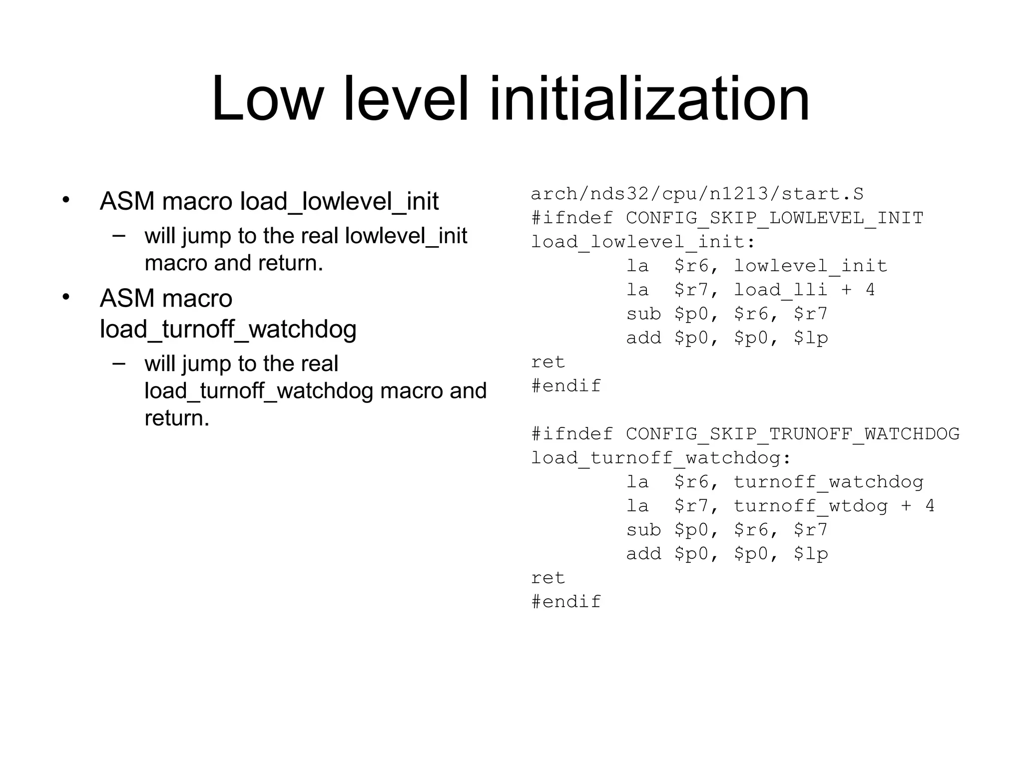 Low level initialization
• ASM macro load_lowlevel_init
– will jump to the real lowlevel_init
macro and return.
• ASM macro
load_turnoff_watchdog
– will jump to the real
load_turnoff_watchdog macro and
return.
arch/nds32/cpu/n1213/start.S
#ifndef CONFIG_SKIP_LOWLEVEL_INIT
load_lowlevel_init:
la $r6, lowlevel_init
la $r7, load_lli + 4
sub $p0, $r6, $r7
add $p0, $p0, $lp
ret
#endif
#ifndef CONFIG_SKIP_TRUNOFF_WATCHDOG
load_turnoff_watchdog:
la $r6, turnoff_watchdog
la $r7, turnoff_wtdog + 4
sub $p0, $r6, $r7
add $p0, $p0, $lp
ret
#endif
 