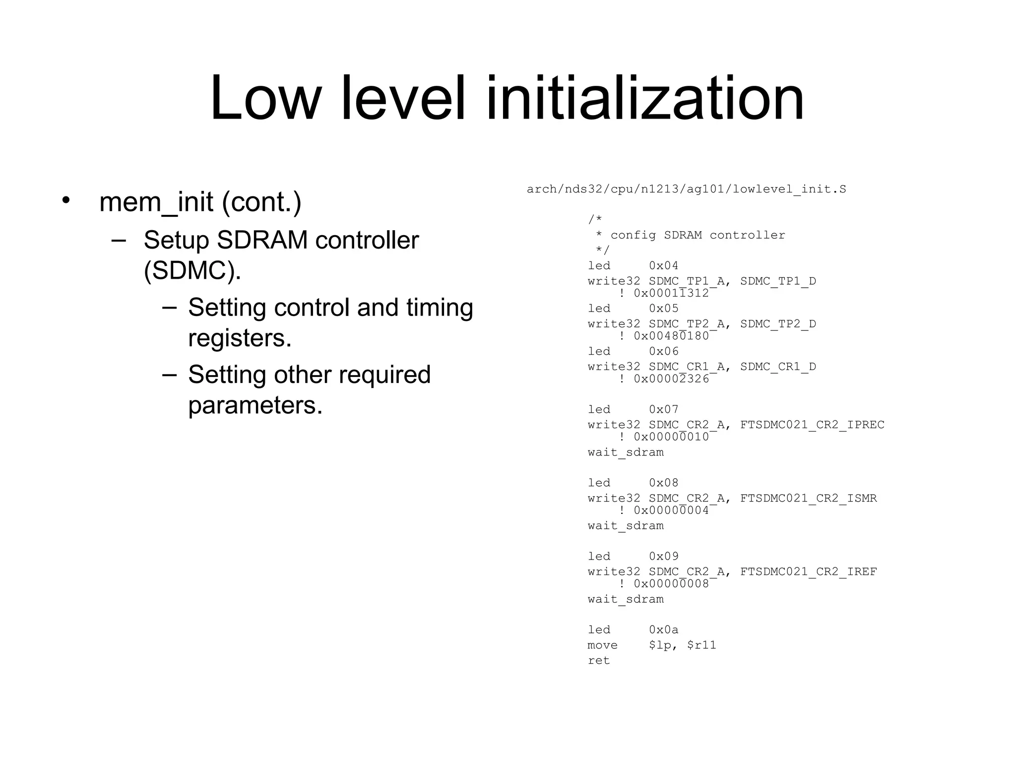 Low level initialization
• mem_init (cont.)
– Setup SDRAM controller
(SDMC).
– Setting control and timing
registers.
– Setting other required
parameters.
arch/nds32/cpu/n1213/ag101/lowlevel_init.S
/*
* config SDRAM controller
*/
led 0x04
write32 SDMC_TP1_A, SDMC_TP1_D
! 0x00011312
led 0x05
write32 SDMC_TP2_A, SDMC_TP2_D
! 0x00480180
led 0x06
write32 SDMC_CR1_A, SDMC_CR1_D
! 0x00002326
led 0x07
write32 SDMC_CR2_A, FTSDMC021_CR2_IPREC
! 0x00000010
wait_sdram
led 0x08
write32 SDMC_CR2_A, FTSDMC021_CR2_ISMR
! 0x00000004
wait_sdram
led 0x09
write32 SDMC_CR2_A, FTSDMC021_CR2_IREF
! 0x00000008
wait_sdram
led 0x0a
move $lp, $r11
ret
 