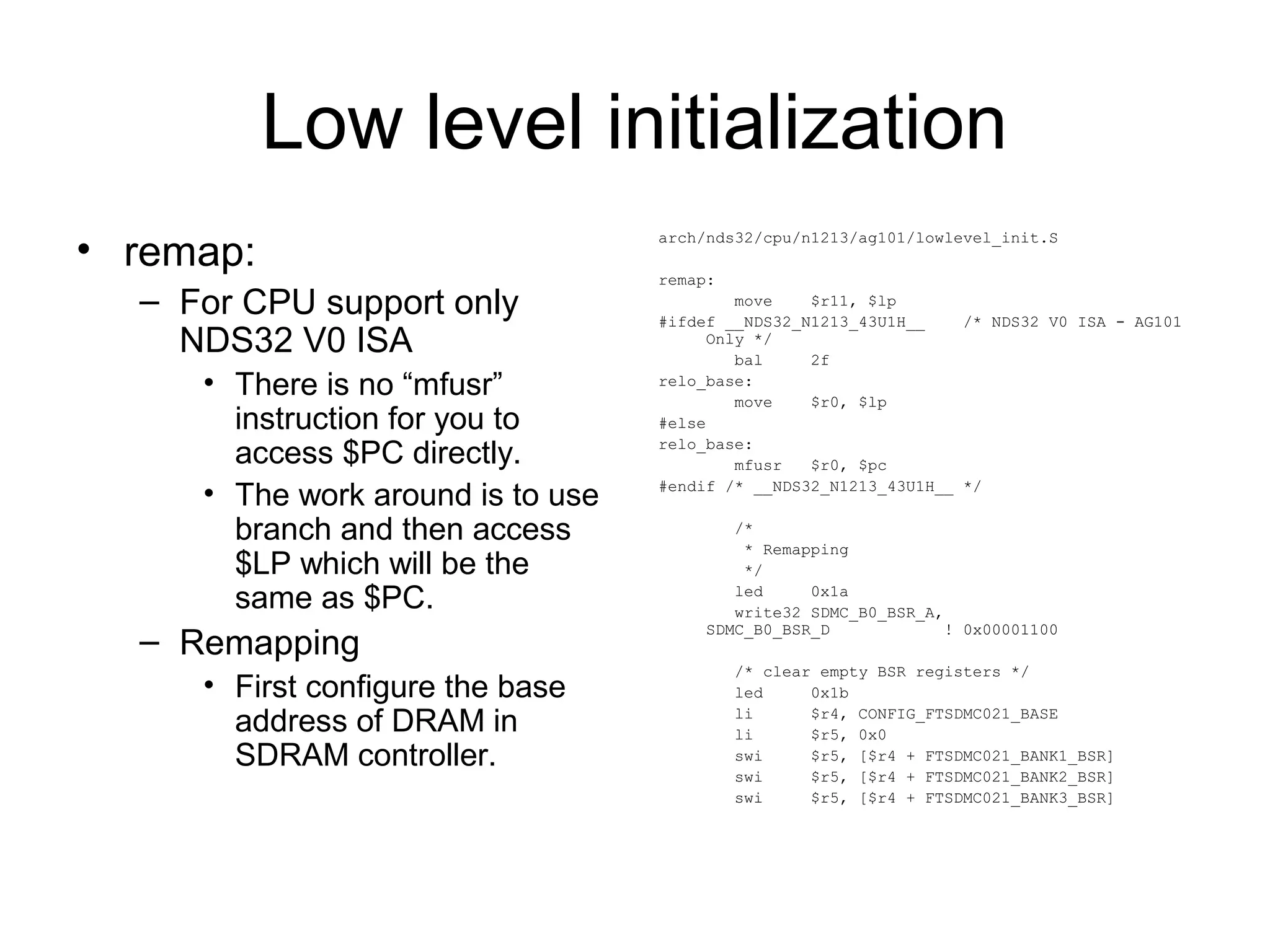Low level initialization
• remap:
– For CPU support only
NDS32 V0 ISA
• There is no “mfusr”
instruction for you to
access $PC directly.
• The work around is to use
branch and then access
$LP which will be the
same as $PC.
– Remapping
• First configure the base
address of DRAM in
SDRAM controller.
arch/nds32/cpu/n1213/ag101/lowlevel_init.S
remap:
move $r11, $lp
#ifdef __NDS32_N1213_43U1H__ /* NDS32 V0 ISA - AG101
Only */
bal 2f
relo_base:
move $r0, $lp
#else
relo_base:
mfusr $r0, $pc
#endif /* __NDS32_N1213_43U1H__ */
/*
* Remapping
*/
led 0x1a
write32 SDMC_B0_BSR_A,
SDMC_B0_BSR_D ! 0x00001100
/* clear empty BSR registers */
led 0x1b
li $r4, CONFIG_FTSDMC021_BASE
li $r5, 0x0
swi $r5, [$r4 + FTSDMC021_BANK1_BSR]
swi $r5, [$r4 + FTSDMC021_BANK2_BSR]
swi $r5, [$r4 + FTSDMC021_BANK3_BSR]
 