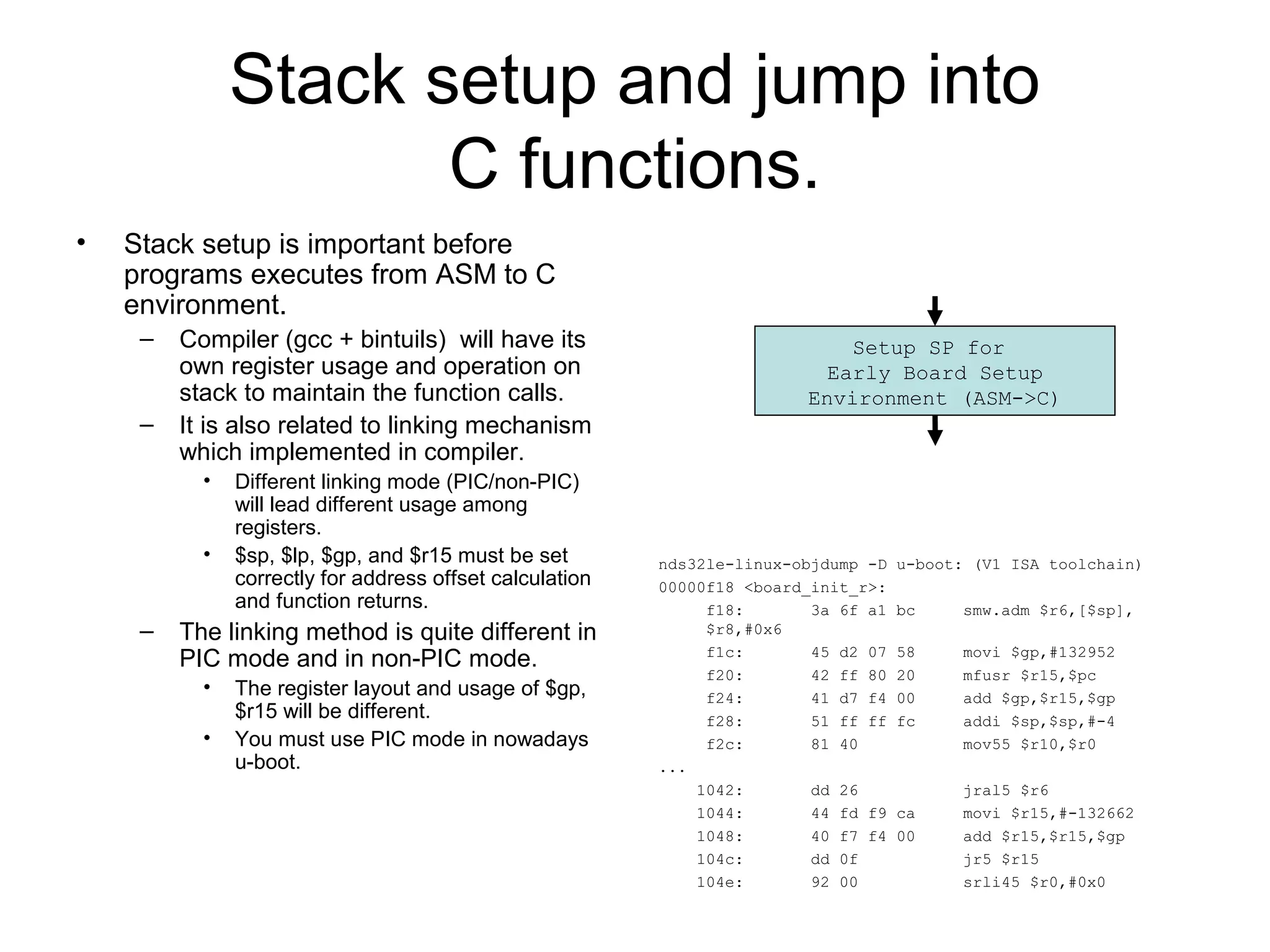 Stack setup and jump into
C functions.
• Stack setup is important before
programs executes from ASM to C
environment.
– Compiler (gcc + bintuils) will have its
own register usage and operation on
stack to maintain the function calls.
– It is also related to linking mechanism
which implemented in compiler.
• Different linking mode (PIC/non-PIC)
will lead different usage among
registers.
• $sp, $lp, $gp, and $r15 must be set
correctly for address offset calculation
and function returns.
– The linking method is quite different in
PIC mode and in non-PIC mode.
• The register layout and usage of $gp,
$r15 will be different.
• You must use PIC mode in nowadays
u-boot.
nds32le-linux-objdump -D u-boot: (V1 ISA toolchain)
00000f18 <board_init_r>:
f18: 3a 6f a1 bc smw.adm $r6,[$sp],
$r8,#0x6
f1c: 45 d2 07 58 movi $gp,#132952
f20: 42 ff 80 20 mfusr $r15,$pc
f24: 41 d7 f4 00 add $gp,$r15,$gp
f28: 51 ff ff fc addi $sp,$sp,#-4
f2c: 81 40 mov55 $r10,$r0
...
1042: dd 26 jral5 $r6
1044: 44 fd f9 ca movi $r15,#-132662
1048: 40 f7 f4 00 add $r15,$r15,$gp
104c: dd 0f jr5 $r15
104e: 92 00 srli45 $r0,#0x0
Setup SP for
Early Board Setup
Environment (ASM->C)
 