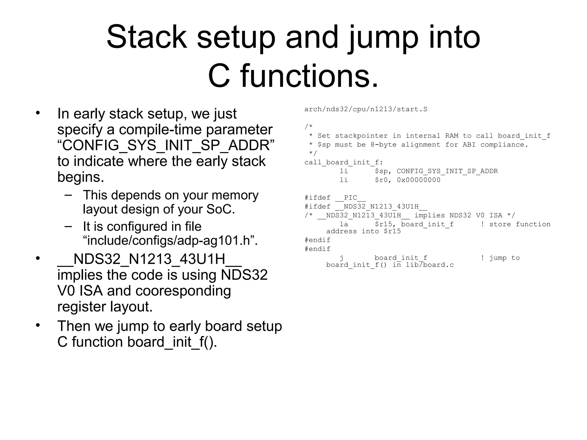 Stack setup and jump into
C functions.
• In early stack setup, we just
specify a compile-time parameter
“CONFIG_SYS_INIT_SP_ADDR”
to indicate where the early stack
begins.
– This depends on your memory
layout design of your SoC.
– It is configured in file
“include/configs/adp-ag101.h”.
• __NDS32_N1213_43U1H__
implies the code is using NDS32
V0 ISA and cooresponding
register layout.
• Then we jump to early board setup
C function board_init_f().
arch/nds32/cpu/n1213/start.S
/*
* Set stackpointer in internal RAM to call board_init_f
* $sp must be 8-byte alignment for ABI compliance.
*/
call_board_init_f:
li $sp, CONFIG_SYS_INIT_SP_ADDR
li $r0, 0x00000000
#ifdef __PIC__
#ifdef __NDS32_N1213_43U1H__
/* __NDS32_N1213_43U1H__ implies NDS32 V0 ISA */
la $r15, board_init_f ! store function
address into $r15
#endif
#endif
j board_init_f ! jump to
board_init_f() in lib/board.c
 