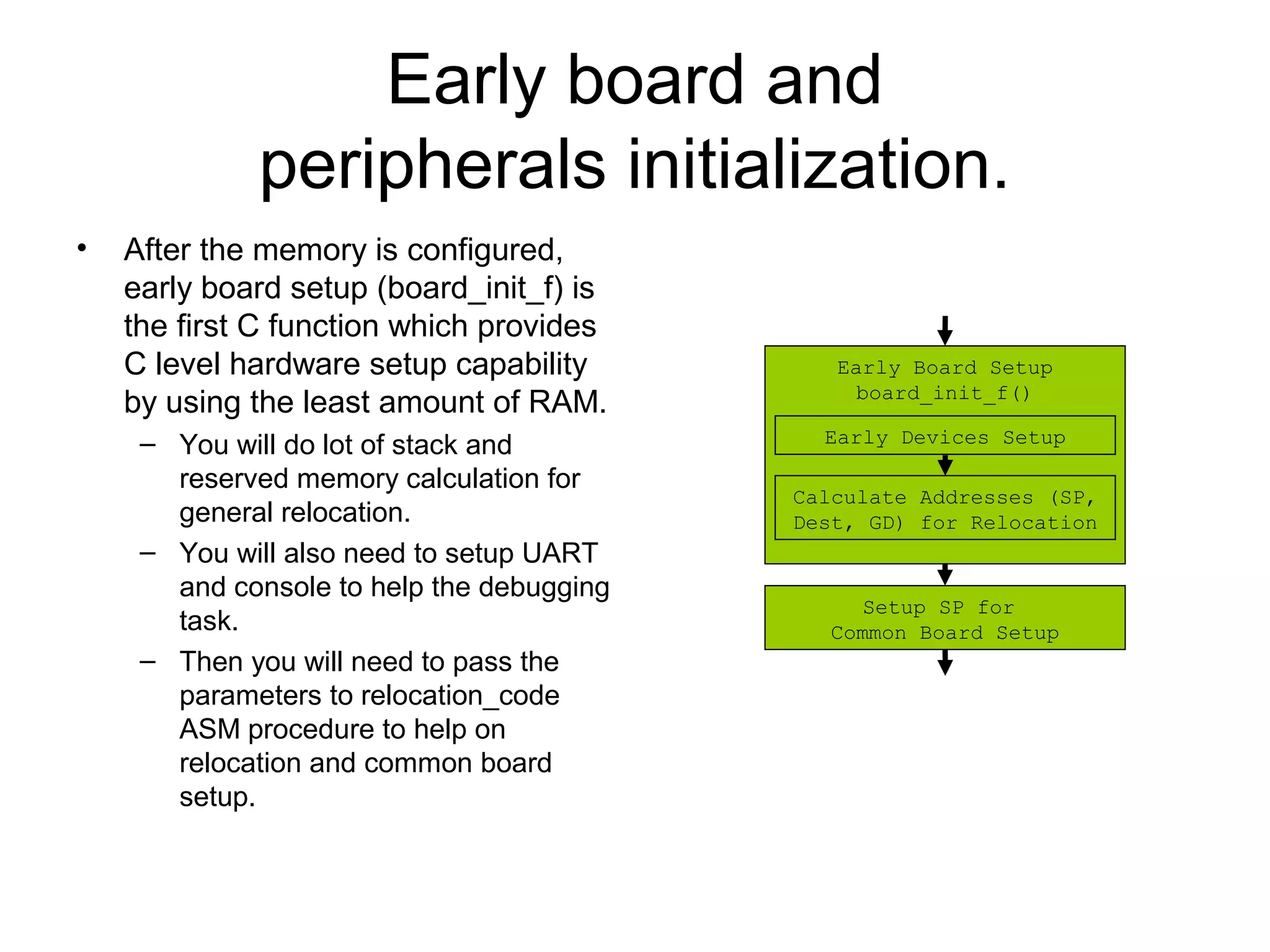 Early board and
peripherals initialization.
• After the memory is configured,
early board setup (board_init_f) is
the first C function which provides
C level hardware setup capability
by using the least amount of RAM.
– You will do lot of stack and
reserved memory calculation for
general relocation.
– You will also need to setup UART
and console to help the debugging
task.
– Then you will need to pass the
parameters to relocation_code
ASM procedure to help on
relocation and common board
setup.
Early Board Setup
board_init_f()
Early Devices Setup
Calculate Addresses (SP,
Dest, GD) for Relocation
Setup SP for
Common Board Setup
 