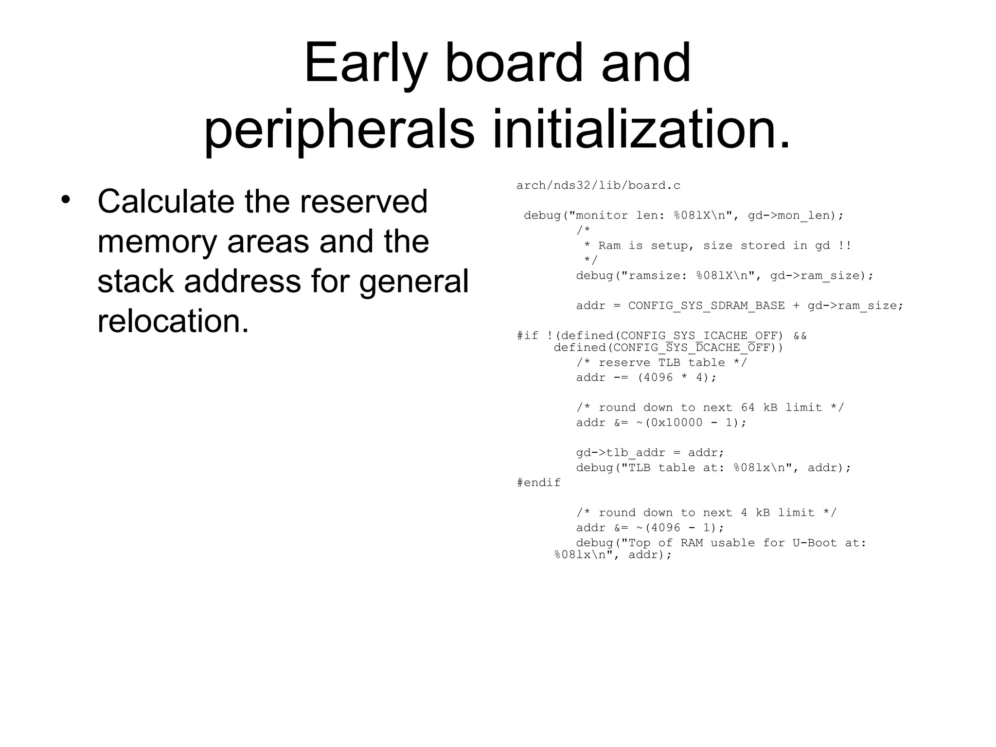 Early board and
peripherals initialization.
• Calculate the reserved
memory areas and the
stack address for general
relocation.
arch/nds32/lib/board.c
debug("monitor len: %08lXn", gd->mon_len);
/*
* Ram is setup, size stored in gd !!
*/
debug("ramsize: %08lXn", gd->ram_size);
addr = CONFIG_SYS_SDRAM_BASE + gd->ram_size;
#if !(defined(CONFIG_SYS_ICACHE_OFF) &&
defined(CONFIG_SYS_DCACHE_OFF))
/* reserve TLB table */
addr -= (4096 * 4);
/* round down to next 64 kB limit */
addr &= ~(0x10000 - 1);
gd->tlb_addr = addr;
debug("TLB table at: %08lxn", addr);
#endif
/* round down to next 4 kB limit */
addr &= ~(4096 - 1);
debug("Top of RAM usable for U-Boot at:
%08lxn", addr);
 