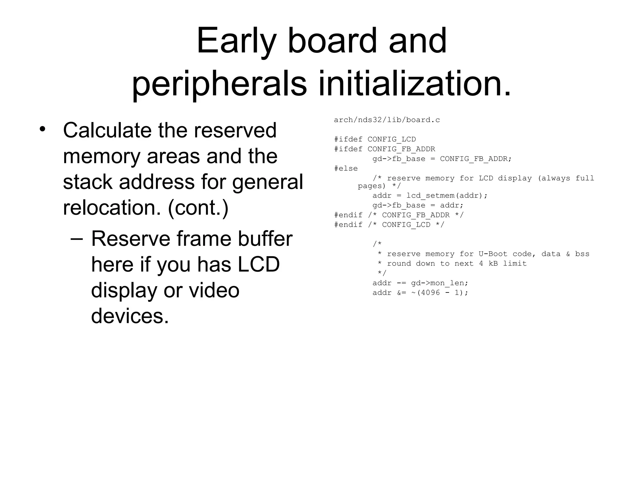 Early board and
peripherals initialization.
• Calculate the reserved
memory areas and the
stack address for general
relocation. (cont.)
– Reserve frame buffer
here if you has LCD
display or video
devices.
arch/nds32/lib/board.c
#ifdef CONFIG_LCD
#ifdef CONFIG_FB_ADDR
gd->fb_base = CONFIG_FB_ADDR;
#else
/* reserve memory for LCD display (always full
pages) */
addr = lcd_setmem(addr);
gd->fb_base = addr;
#endif /* CONFIG_FB_ADDR */
#endif /* CONFIG_LCD */
/*
* reserve memory for U-Boot code, data & bss
* round down to next 4 kB limit
*/
addr -= gd->mon_len;
addr &= ~(4096 - 1);
 