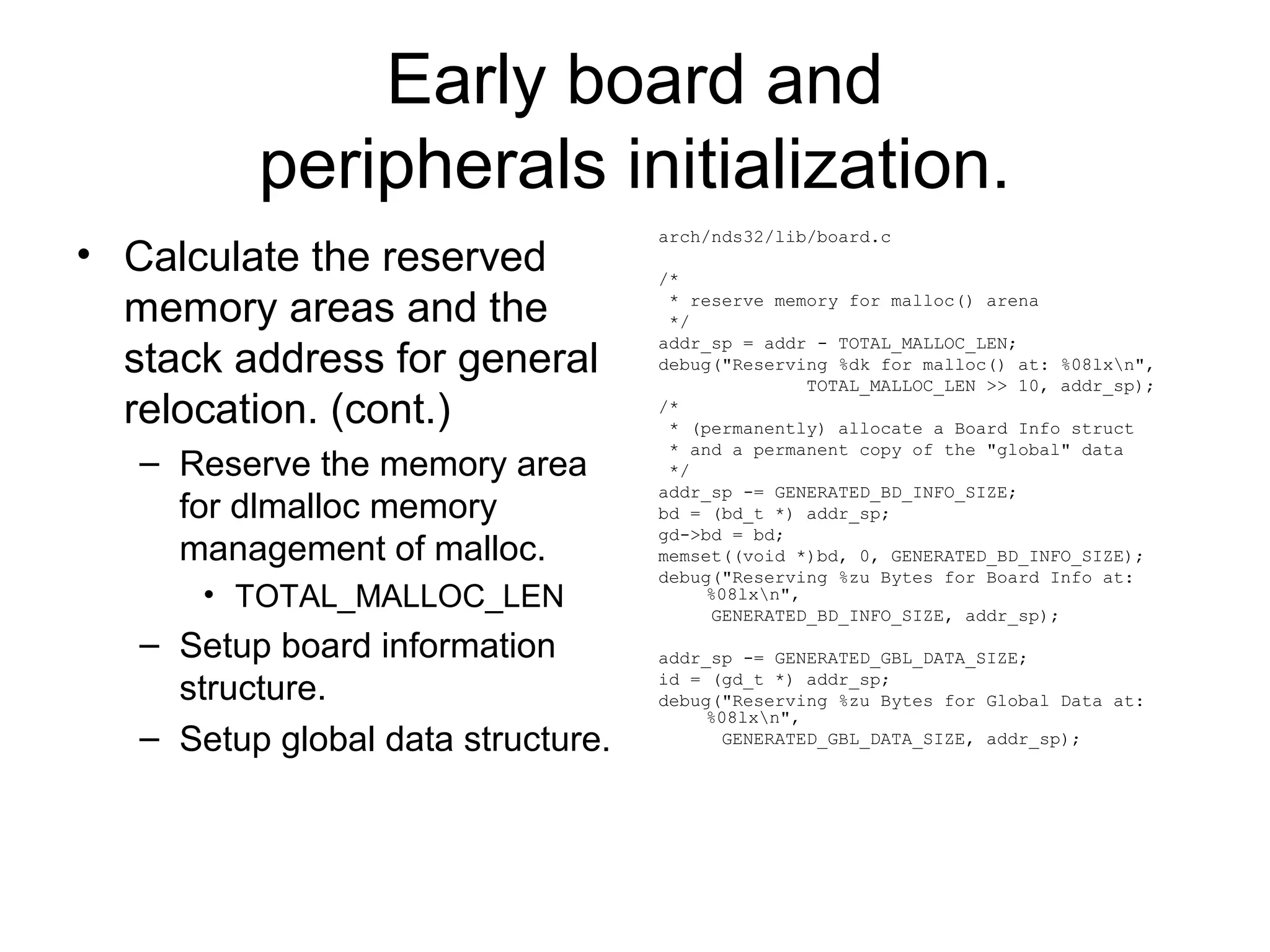 Early board and
peripherals initialization.
• Calculate the reserved
memory areas and the
stack address for general
relocation. (cont.)
– Reserve the memory area
for dlmalloc memory
management of malloc.
• TOTAL_MALLOC_LEN
– Setup board information
structure.
– Setup global data structure.
arch/nds32/lib/board.c
/*
* reserve memory for malloc() arena
*/
addr_sp = addr - TOTAL_MALLOC_LEN;
debug("Reserving %dk for malloc() at: %08lxn",
TOTAL_MALLOC_LEN >> 10, addr_sp);
/*
* (permanently) allocate a Board Info struct
* and a permanent copy of the "global" data
*/
addr_sp -= GENERATED_BD_INFO_SIZE;
bd = (bd_t *) addr_sp;
gd->bd = bd;
memset((void *)bd, 0, GENERATED_BD_INFO_SIZE);
debug("Reserving %zu Bytes for Board Info at:
%08lxn",
GENERATED_BD_INFO_SIZE, addr_sp);
addr_sp -= GENERATED_GBL_DATA_SIZE;
id = (gd_t *) addr_sp;
debug("Reserving %zu Bytes for Global Data at:
%08lxn",
GENERATED_GBL_DATA_SIZE, addr_sp);
 
