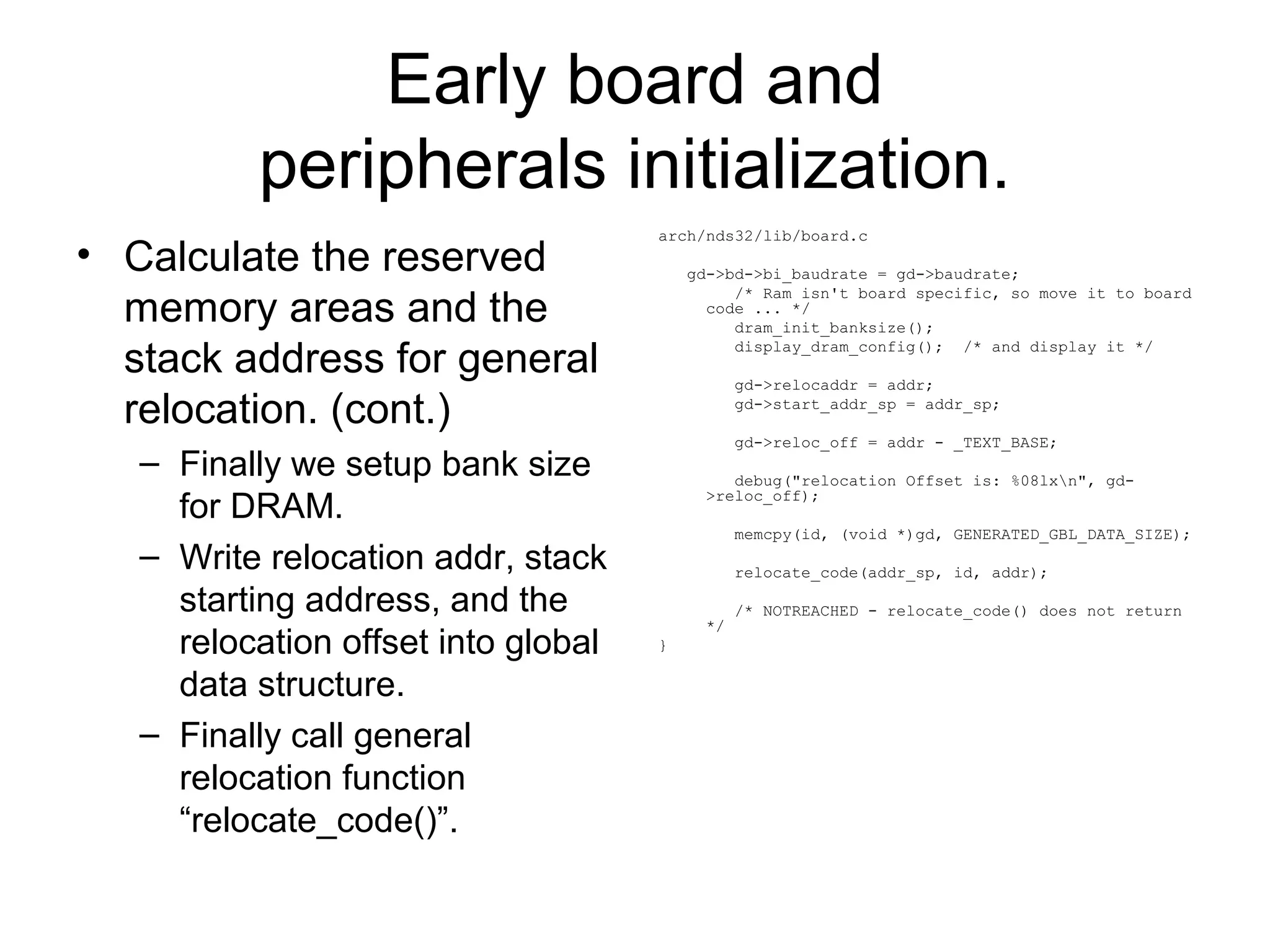 Early board and
peripherals initialization.
• Calculate the reserved
memory areas and the
stack address for general
relocation. (cont.)
– Finally we setup bank size
for DRAM.
– Write relocation addr, stack
starting address, and the
relocation offset into global
data structure.
– Finally call general
relocation function
“relocate_code()”.
arch/nds32/lib/board.c
gd->bd->bi_baudrate = gd->baudrate;
/* Ram isn't board specific, so move it to board
code ... */
dram_init_banksize();
display_dram_config(); /* and display it */
gd->relocaddr = addr;
gd->start_addr_sp = addr_sp;
gd->reloc_off = addr - _TEXT_BASE;
debug("relocation Offset is: %08lxn", gd-
>reloc_off);
memcpy(id, (void *)gd, GENERATED_GBL_DATA_SIZE);
relocate_code(addr_sp, id, addr);
/* NOTREACHED - relocate_code() does not return
*/
}
 