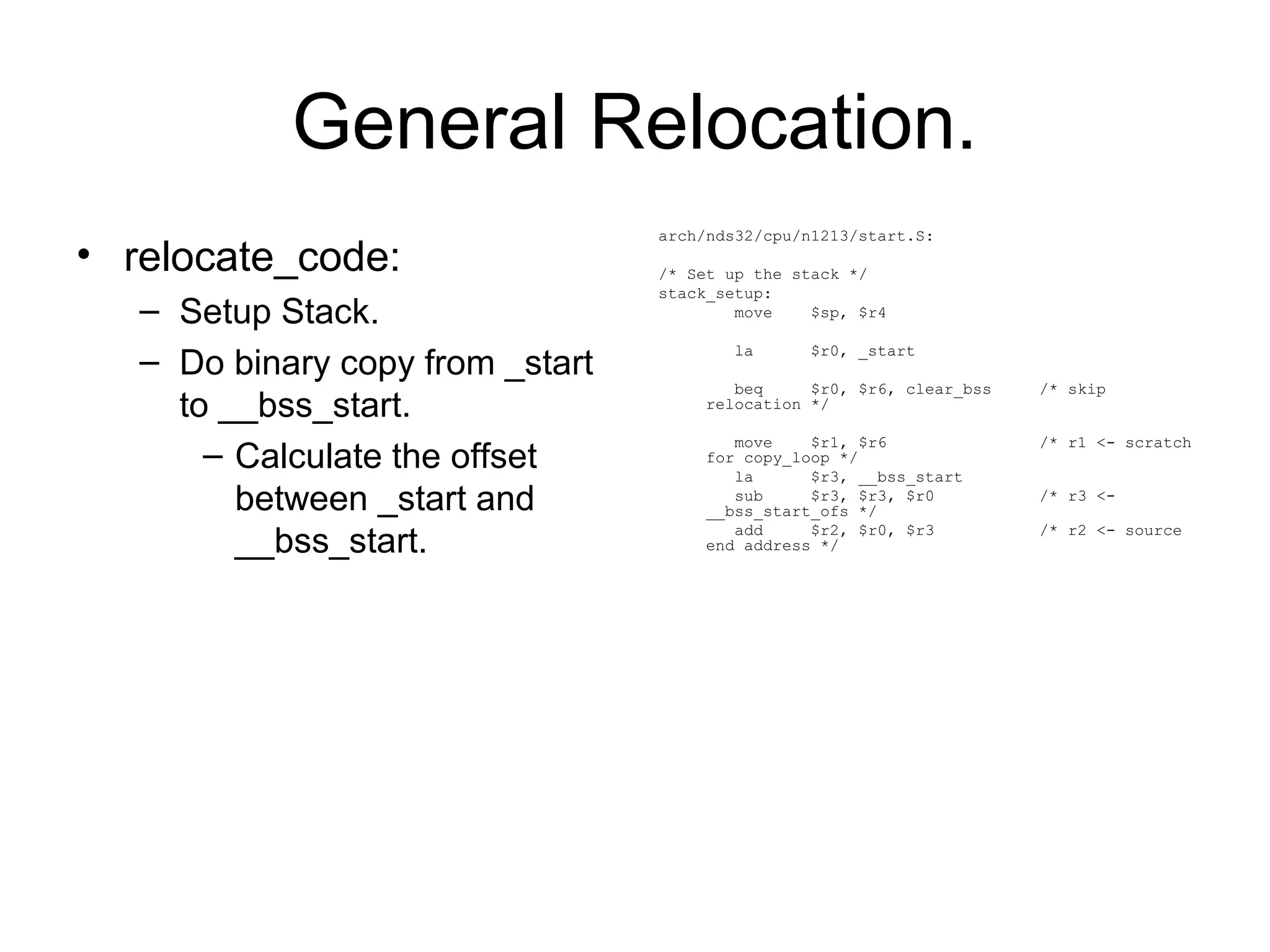 General Relocation.
• relocate_code:
– Setup Stack.
– Do binary copy from _start
to __bss_start.
– Calculate the offset
between _start and
__bss_start.
arch/nds32/cpu/n1213/start.S:
/* Set up the stack */
stack_setup:
move $sp, $r4
la $r0, _start
beq $r0, $r6, clear_bss /* skip
relocation */
move $r1, $r6 /* r1 <- scratch
for copy_loop */
la $r3, __bss_start
sub $r3, $r3, $r0 /* r3 <-
__bss_start_ofs */
add $r2, $r0, $r3 /* r2 <- source
end address */
 