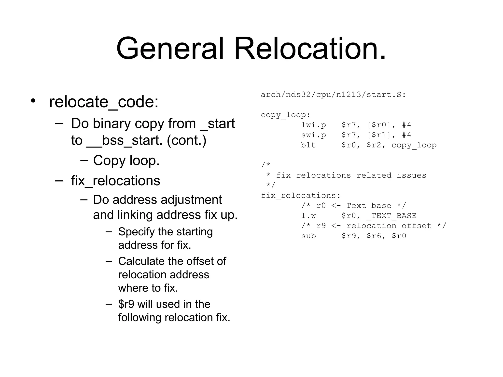 General Relocation.
• relocate_code:
– Do binary copy from _start
to __bss_start. (cont.)
– Copy loop.
– fix_relocations
– Do address adjustment
and linking address fix up.
– Specify the starting
address for fix.
– Calculate the offset of
relocation address
where to fix.
– $r9 will used in the
following relocation fix.
arch/nds32/cpu/n1213/start.S:
copy_loop:
lwi.p $r7, [$r0], #4
swi.p $r7, [$r1], #4
blt $r0, $r2, copy_loop
/*
* fix relocations related issues
*/
fix_relocations:
/* r0 <- Text base */
l.w $r0, _TEXT_BASE
/* r9 <- relocation offset */
sub $r9, $r6, $r0
 