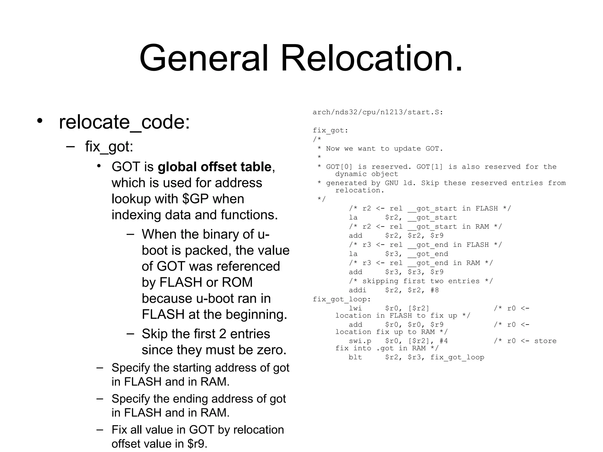 General Relocation.
• relocate_code:
– fix_got:
• GOT is global offset table,
which is used for address
lookup with $GP when
indexing data and functions.
– When the binary of u-
boot is packed, the value
of GOT was referenced
by FLASH or ROM
because u-boot ran in
FLASH at the beginning.
– Skip the first 2 entries
since they must be zero.
– Specify the starting address of got
in FLASH and in RAM.
– Specify the ending address of got
in FLASH and in RAM.
– Fix all value in GOT by relocation
offset value in $r9.
arch/nds32/cpu/n1213/start.S:
fix_got:
/*
* Now we want to update GOT.
*
* GOT[0] is reserved. GOT[1] is also reserved for the
dynamic object
* generated by GNU ld. Skip these reserved entries from
relocation.
*/
/* r2 <- rel __got_start in FLASH */
la $r2, __got_start
/* r2 <- rel __got_start in RAM */
add $r2, $r2, $r9
/* r3 <- rel __got_end in FLASH */
la $r3, __got_end
/* r3 <- rel __got_end in RAM */
add $r3, $r3, $r9
/* skipping first two entries */
addi $r2, $r2, #8
fix_got_loop:
lwi $r0, [$r2] /* r0 <-
location in FLASH to fix up */
add $r0, $r0, $r9 /* r0 <-
location fix up to RAM */
swi.p $r0, [$r2], #4 /* r0 <- store
fix into .got in RAM */
blt $r2, $r3, fix_got_loop
 