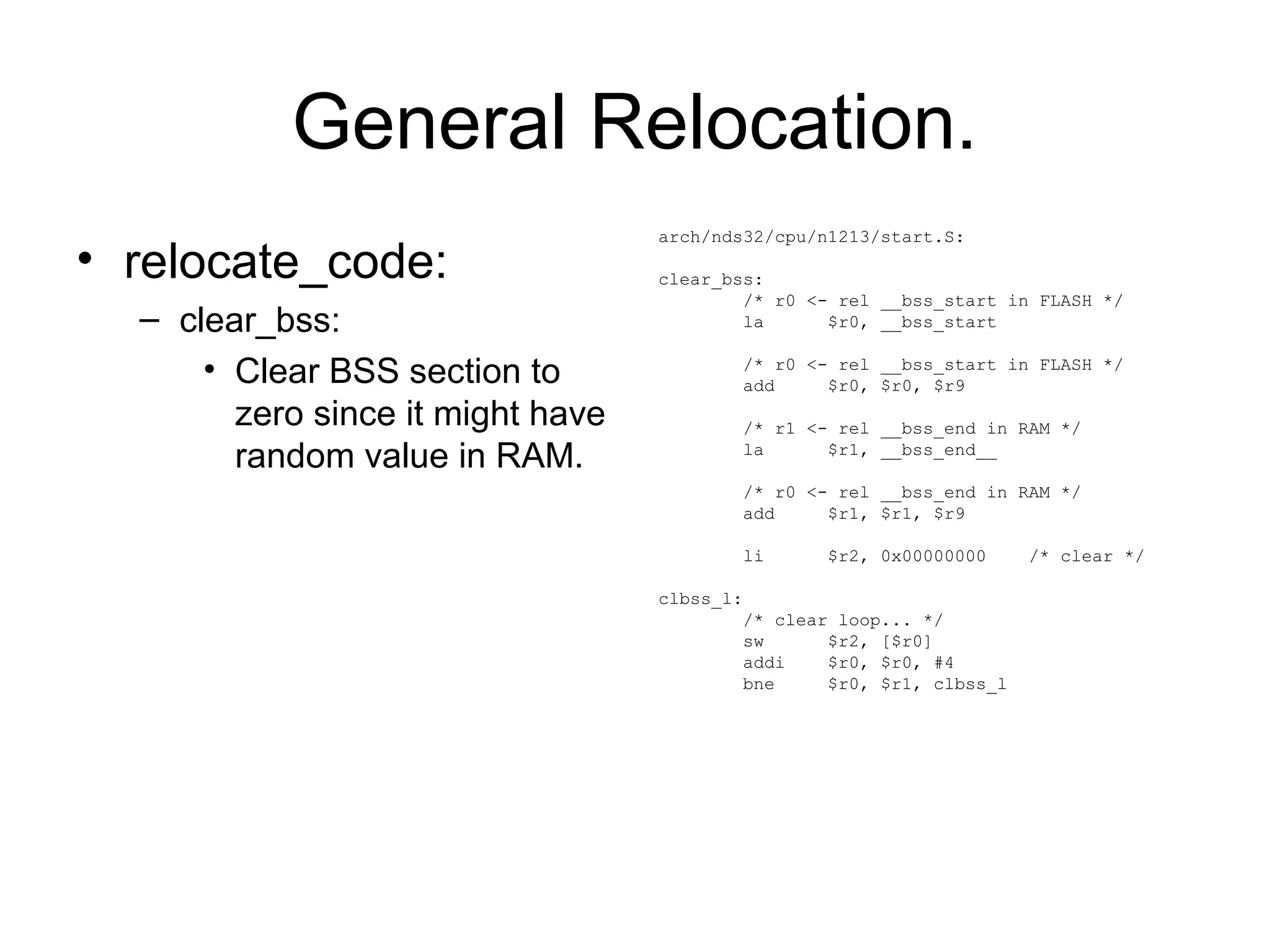 General Relocation.
• relocate_code:
– clear_bss:
• Clear BSS section to
zero since it might have
random value in RAM.
arch/nds32/cpu/n1213/start.S:
clear_bss:
/* r0 <- rel __bss_start in FLASH */
la $r0, __bss_start
/* r0 <- rel __bss_start in FLASH */
add $r0, $r0, $r9
/* r1 <- rel __bss_end in RAM */
la $r1, __bss_end__
/* r0 <- rel __bss_end in RAM */
add $r1, $r1, $r9
li $r2, 0x00000000 /* clear */
clbss_l:
/* clear loop... */
sw $r2, [$r0]
addi $r0, $r0, #4
bne $r0, $r1, clbss_l
 