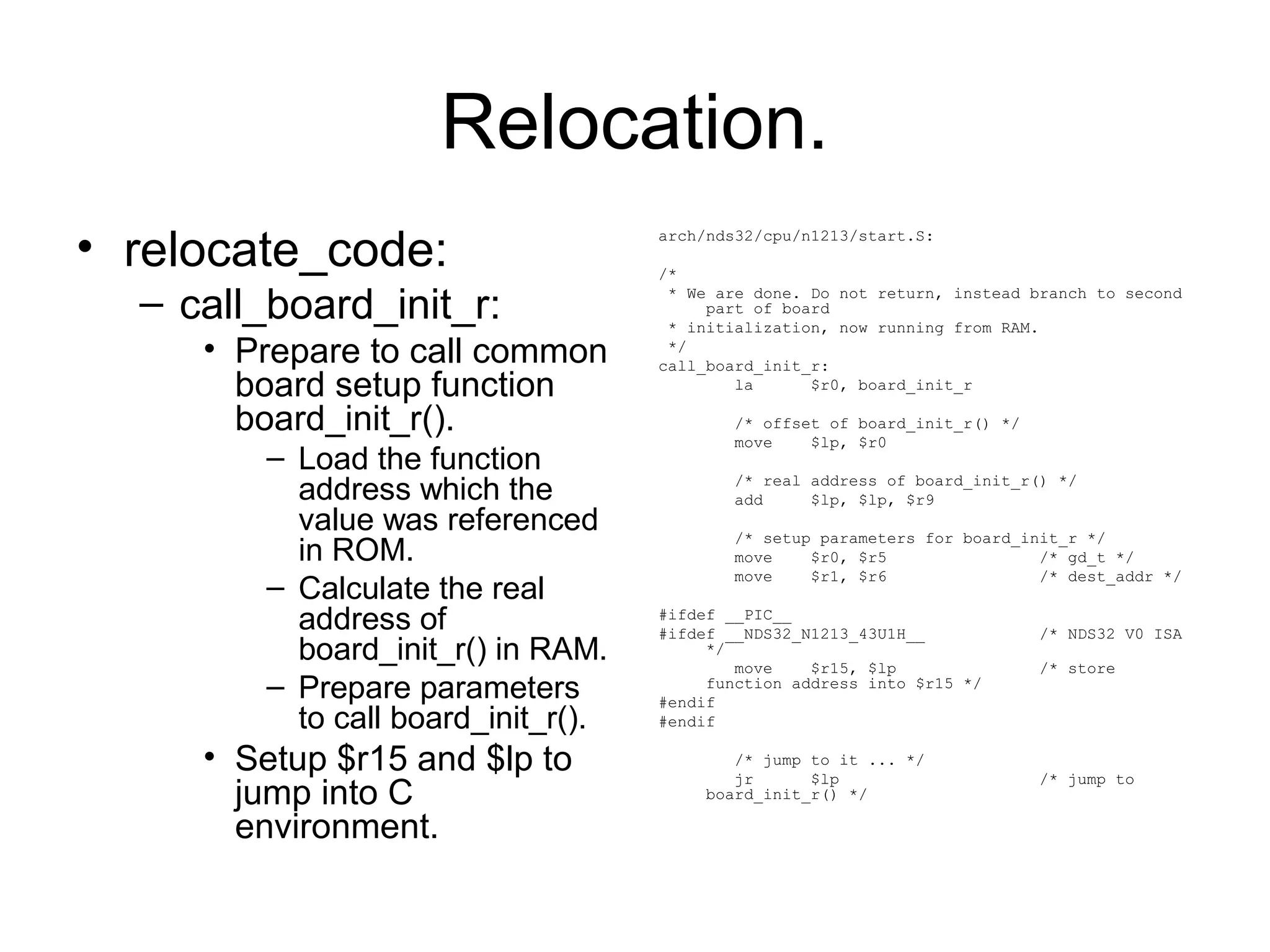 Relocation.
• relocate_code:
– call_board_init_r:
• Prepare to call common
board setup function
board_init_r().
– Load the function
address which the
value was referenced
in ROM.
– Calculate the real
address of
board_init_r() in RAM.
– Prepare parameters
to call board_init_r().
• Setup $r15 and $lp to
jump into C
environment.
arch/nds32/cpu/n1213/start.S:
/*
* We are done. Do not return, instead branch to second
part of board
* initialization, now running from RAM.
*/
call_board_init_r:
la $r0, board_init_r
/* offset of board_init_r() */
move $lp, $r0
/* real address of board_init_r() */
add $lp, $lp, $r9
/* setup parameters for board_init_r */
move $r0, $r5 /* gd_t */
move $r1, $r6 /* dest_addr */
#ifdef __PIC__
#ifdef __NDS32_N1213_43U1H__ /* NDS32 V0 ISA
*/
move $r15, $lp /* store
function address into $r15 */
#endif
#endif
/* jump to it ... */
jr $lp /* jump to
board_init_r() */
 