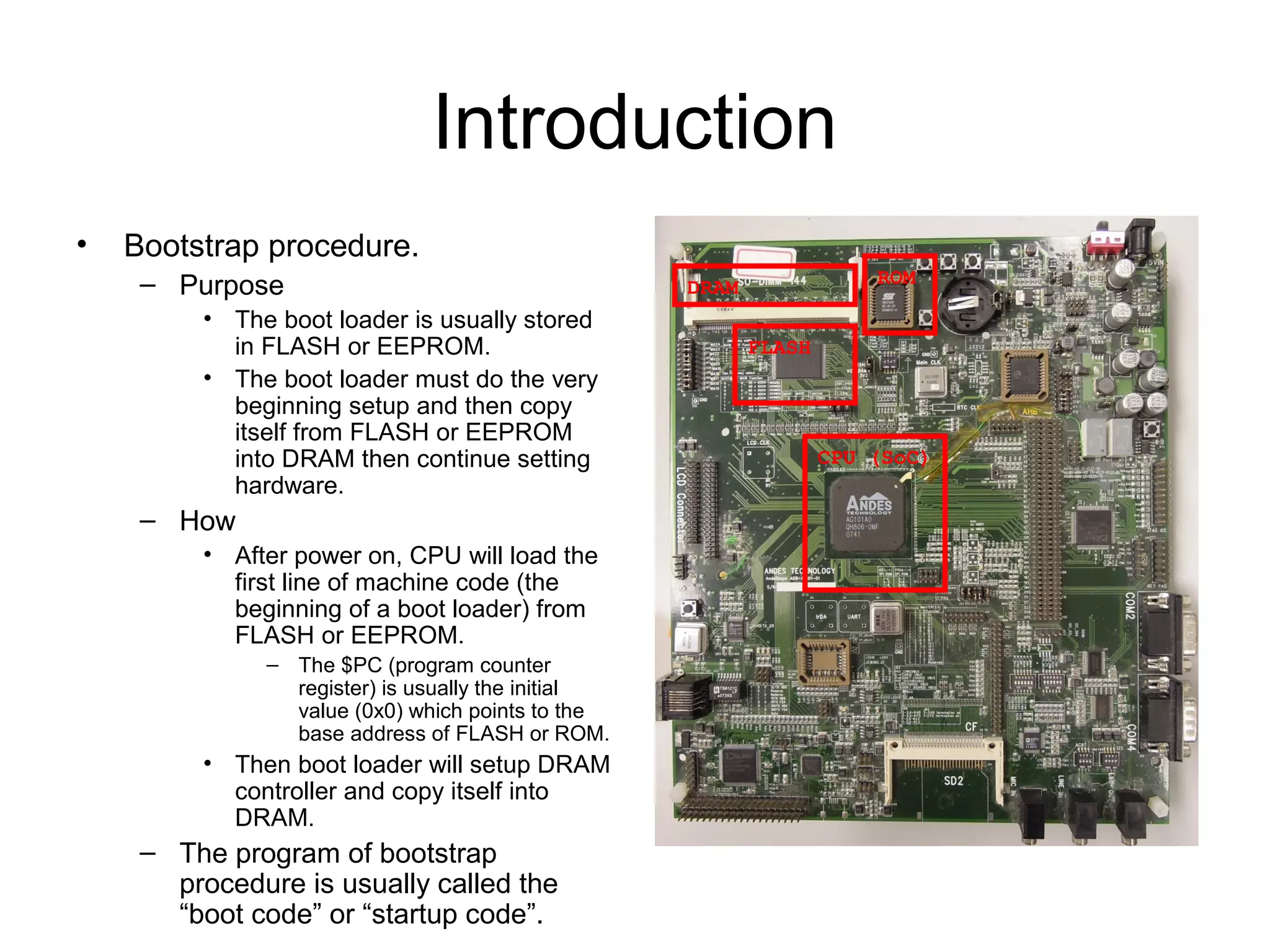 Introduction
• Bootstrap procedure.
– Purpose
• The boot loader is usually stored
in FLASH or EEPROM.
• The boot loader must do the very
beginning setup and then copy
itself from FLASH or EEPROM
into DRAM then continue setting
hardware.
– How
• After power on, CPU will load the
first line of machine code (the
beginning of a boot loader) from
FLASH or EEPROM.
– The $PC (program counter
register) is usually the initial
value (0x0) which points to the
base address of FLASH or ROM.
• Then boot loader will setup DRAM
controller and copy itself into
DRAM.
– The program of bootstrap
procedure is usually called the
“boot code” or “startup code”.
CPU (SoC)
DRAM
FLASH
ROM
 