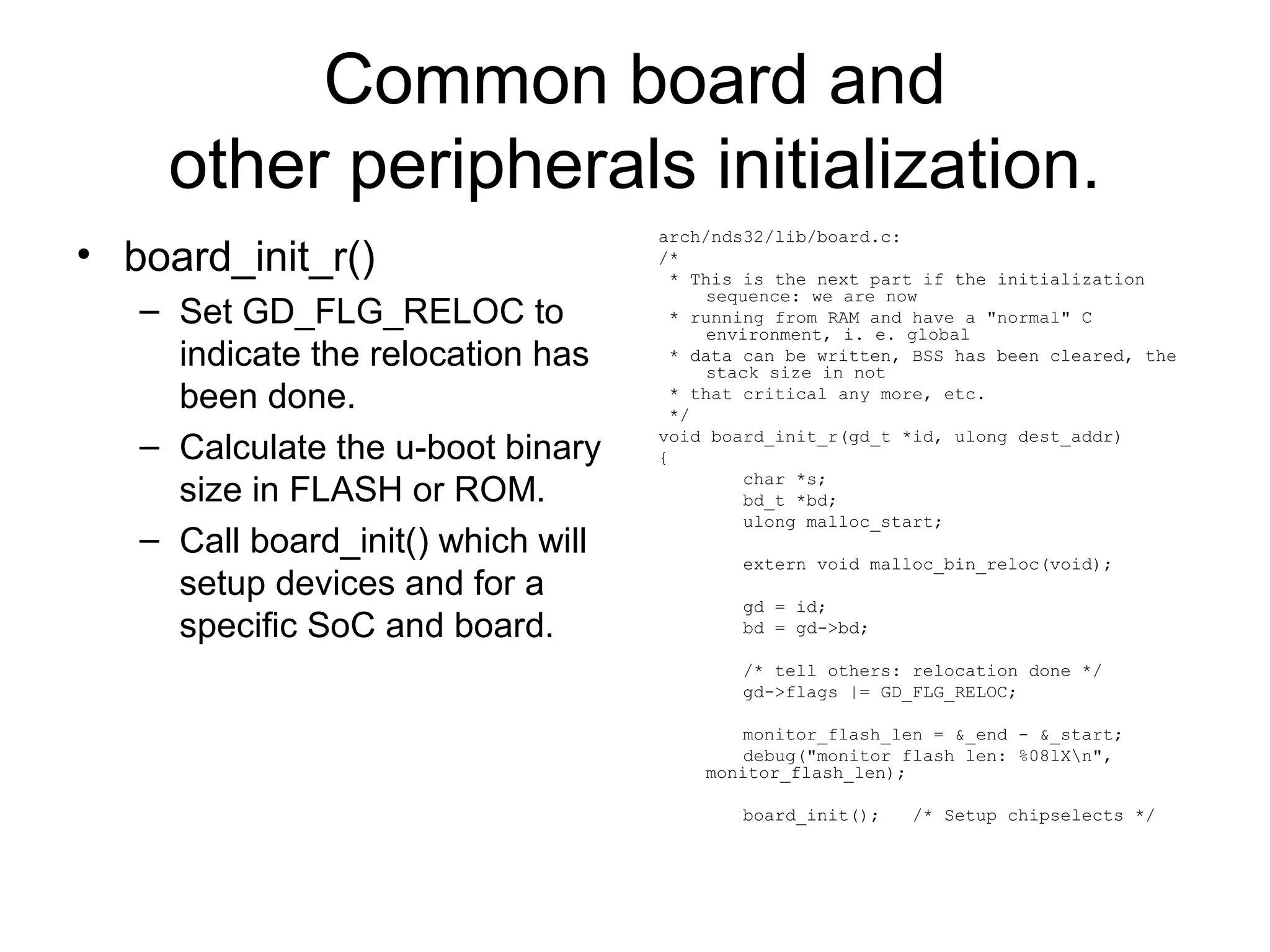 Common board and
other peripherals initialization.
• board_init_r()
– Set GD_FLG_RELOC to
indicate the relocation has
been done.
– Calculate the u-boot binary
size in FLASH or ROM.
– Call board_init() which will
setup devices and for a
specific SoC and board.
arch/nds32/lib/board.c:
/*
* This is the next part if the initialization
sequence: we are now
* running from RAM and have a "normal" C
environment, i. e. global
* data can be written, BSS has been cleared, the
stack size in not
* that critical any more, etc.
*/
void board_init_r(gd_t *id, ulong dest_addr)
{
char *s;
bd_t *bd;
ulong malloc_start;
extern void malloc_bin_reloc(void);
gd = id;
bd = gd->bd;
/* tell others: relocation done */
gd->flags |= GD_FLG_RELOC;
monitor_flash_len = &_end - &_start;
debug("monitor flash len: %08lXn",
monitor_flash_len);
board_init(); /* Setup chipselects */
 