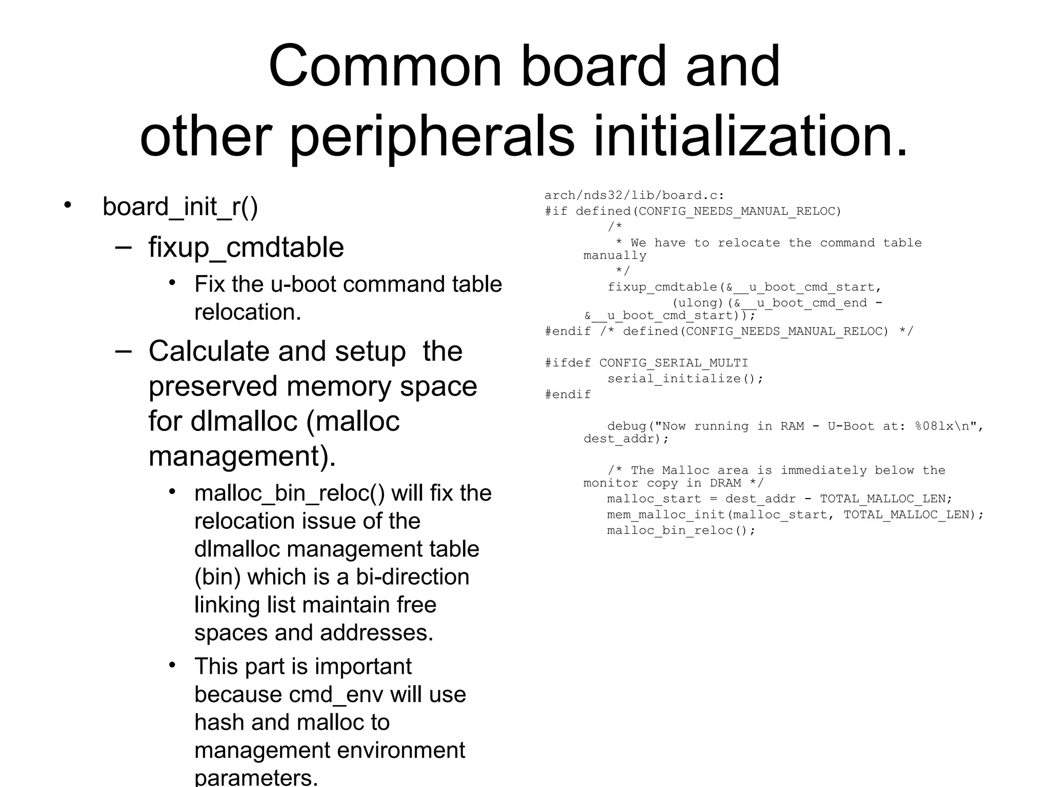 Common board and
other peripherals initialization.
• board_init_r()
– fixup_cmdtable
• Fix the u-boot command table
relocation.
– Calculate and setup the
preserved memory space
for dlmalloc (malloc
management).
• malloc_bin_reloc() will fix the
relocation issue of the
dlmalloc management table
(bin) which is a bi-direction
linking list maintain free
spaces and addresses.
• This part is important
because cmd_env will use
hash and malloc to
management environment
parameters.
arch/nds32/lib/board.c:
#if defined(CONFIG_NEEDS_MANUAL_RELOC)
/*
* We have to relocate the command table
manually
*/
fixup_cmdtable(&__u_boot_cmd_start,
(ulong)(&__u_boot_cmd_end -
&__u_boot_cmd_start));
#endif /* defined(CONFIG_NEEDS_MANUAL_RELOC) */
#ifdef CONFIG_SERIAL_MULTI
serial_initialize();
#endif
debug("Now running in RAM - U-Boot at: %08lxn",
dest_addr);
/* The Malloc area is immediately below the
monitor copy in DRAM */
malloc_start = dest_addr - TOTAL_MALLOC_LEN;
mem_malloc_init(malloc_start, TOTAL_MALLOC_LEN);
malloc_bin_reloc();
 