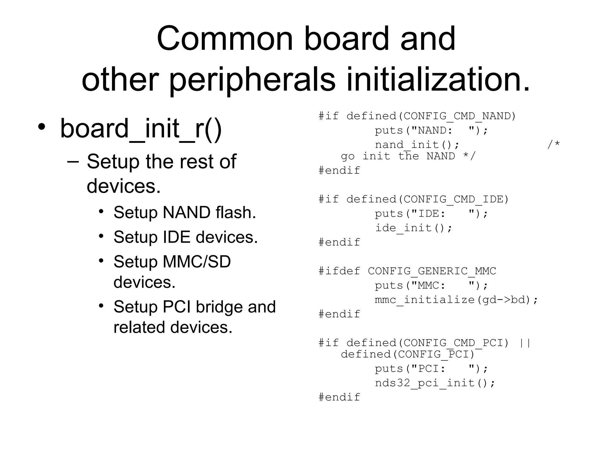 Common board and
other peripherals initialization.
• board_init_r()
– Setup the rest of
devices.
• Setup NAND flash.
• Setup IDE devices.
• Setup MMC/SD
devices.
• Setup PCI bridge and
related devices.
#if defined(CONFIG_CMD_NAND)
puts("NAND: ");
nand_init(); /*
go init the NAND */
#endif
#if defined(CONFIG_CMD_IDE)
puts("IDE: ");
ide_init();
#endif
#ifdef CONFIG_GENERIC_MMC
puts("MMC: ");
mmc_initialize(gd->bd);
#endif
#if defined(CONFIG_CMD_PCI) ||
defined(CONFIG_PCI)
puts("PCI: ");
nds32_pci_init();
#endif
 