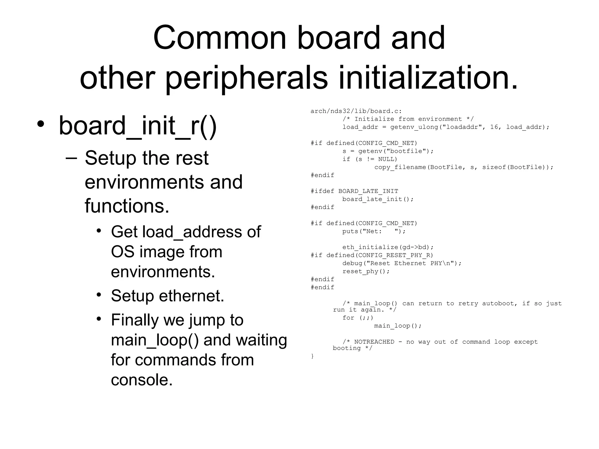 Common board and
other peripherals initialization.
• board_init_r()
– Setup the rest
environments and
functions.
• Get load_address of
OS image from
environments.
• Setup ethernet.
• Finally we jump to
main_loop() and waiting
for commands from
console.
arch/nds32/lib/board.c:
/* Initialize from environment */
load_addr = getenv_ulong("loadaddr", 16, load_addr);
#if defined(CONFIG_CMD_NET)
s = getenv("bootfile");
if (s != NULL)
copy_filename(BootFile, s, sizeof(BootFile));
#endif
#ifdef BOARD_LATE_INIT
board_late_init();
#endif
#if defined(CONFIG_CMD_NET)
puts("Net: ");
eth_initialize(gd->bd);
#if defined(CONFIG_RESET_PHY_R)
debug("Reset Ethernet PHYn");
reset_phy();
#endif
#endif
/* main_loop() can return to retry autoboot, if so just
run it again. */
for (;;)
main_loop();
/* NOTREACHED - no way out of command loop except
booting */
}
 