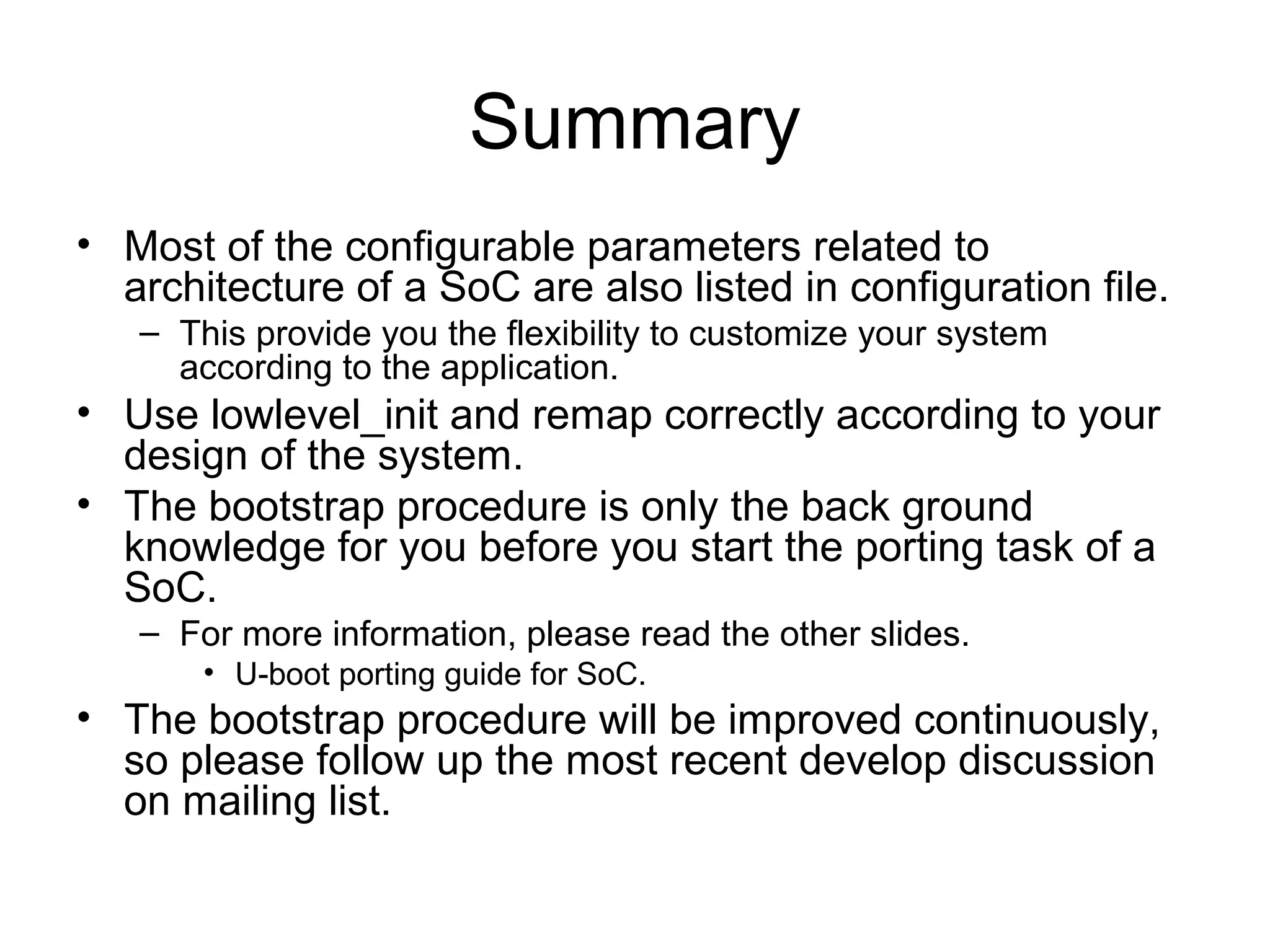 Summary
• Most of the configurable parameters related to
architecture of a SoC are also listed in configuration file.
– This provide you the flexibility to customize your system
according to the application.
• Use lowlevel_init and remap correctly according to your
design of the system.
• The bootstrap procedure is only the back ground
knowledge for you before you start the porting task of a
SoC.
– For more information, please read the other slides.
• U-boot porting guide for SoC.
• The bootstrap procedure will be improved continuously,
so please follow up the most recent develop discussion
on mailing list.
 