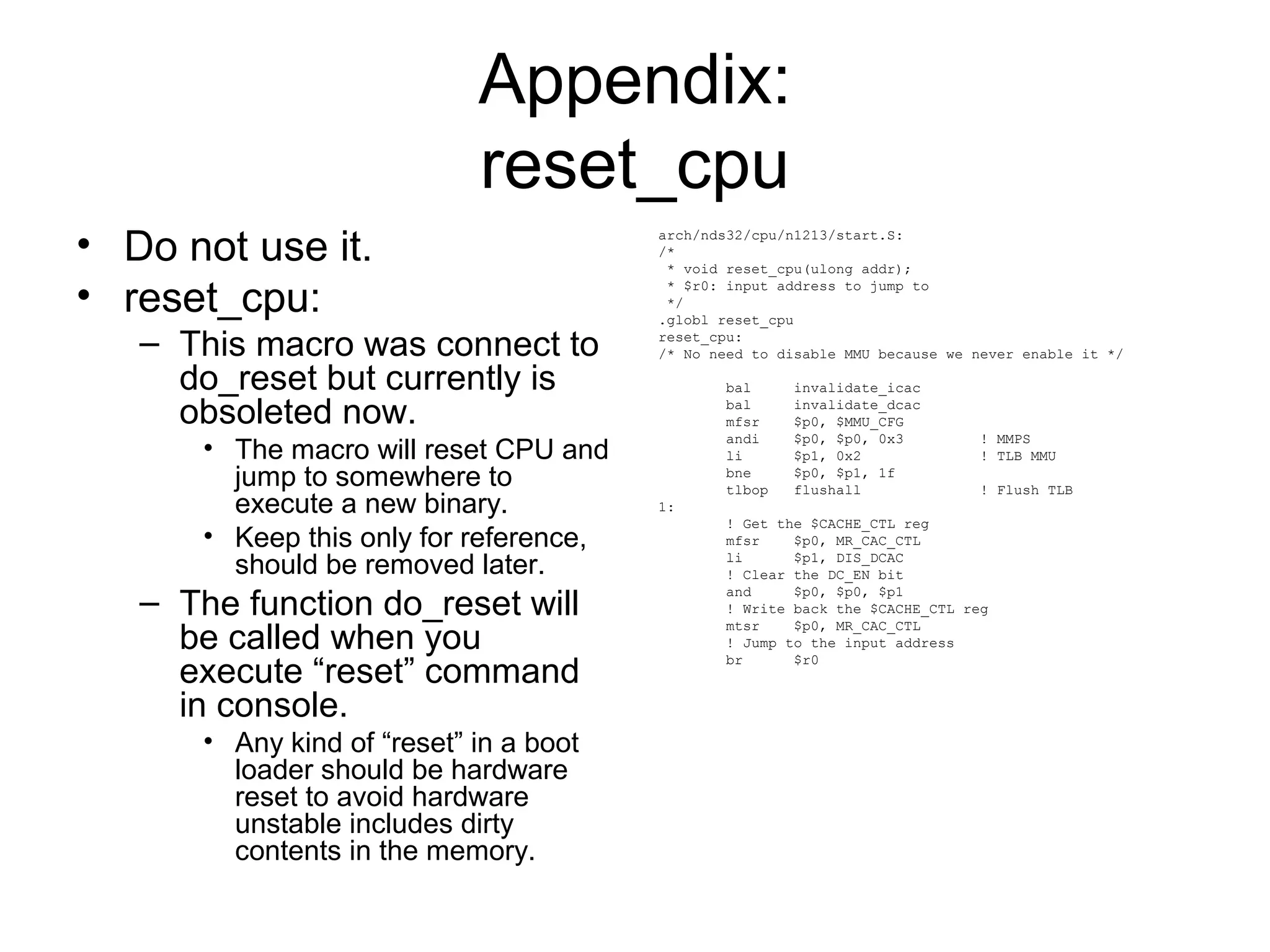 Appendix:
reset_cpu
• Do not use it.
• reset_cpu:
– This macro was connect to
do_reset but currently is
obsoleted now.
• The macro will reset CPU and
jump to somewhere to
execute a new binary.
• Keep this only for reference,
should be removed later.
– The function do_reset will
be called when you
execute “reset” command
in console.
• Any kind of “reset” in a boot
loader should be hardware
reset to avoid hardware
unstable includes dirty
contents in the memory.
arch/nds32/cpu/n1213/start.S:
/*
* void reset_cpu(ulong addr);
* $r0: input address to jump to
*/
.globl reset_cpu
reset_cpu:
/* No need to disable MMU because we never enable it */
bal invalidate_icac
bal invalidate_dcac
mfsr $p0, $MMU_CFG
andi $p0, $p0, 0x3 ! MMPS
li $p1, 0x2 ! TLB MMU
bne $p0, $p1, 1f
tlbop flushall ! Flush TLB
1:
! Get the $CACHE_CTL reg
mfsr $p0, MR_CAC_CTL
li $p1, DIS_DCAC
! Clear the DC_EN bit
and $p0, $p0, $p1
! Write back the $CACHE_CTL reg
mtsr $p0, MR_CAC_CTL
! Jump to the input address
br $r0
 