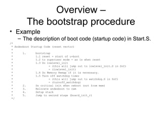 Overview –
The bootstrap procedure
• Example
– The description of boot code (startup code) in Start.S.
/*
* Andesboot Startup Code (reset vector)
*
* 1. bootstrap
* 1.1 reset - start of u-boot
* 1.2 to superuser mode - as is when reset
* 1.3 Do lowlevel_init
* - (this will jump out to lowlevel_init.S in SoC)
* - (lowlevel_init)
* 1.4 Do Memory Remap if it is necessary.
* 1.5 Turn off watchdog timer
* - (this will jump out to watchdog.S in SoC)
* - (turnoff_watchdog)
* 2. Do critical init when reboot (not from mem)
* 3. Relocate andesboot to ram
* 4. Setup stack
* 5. Jump to second stage (board_init_r)
*/
 