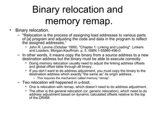 Binary relocation and
memory remap.
• Binary relocation.
– "Relocation is the process of assigning load addresses to various parts
of [a] program and adjusting the code and data in the program to reflect
the assigned addresses.“
• John R. Levine (October 1999). "Chapter 1: Linking and Loading". Linkers
and Loaders. Morgan-Kauffman. p. 5. ISBN 1-55860-496-0.
– In other words, it means copy the binary from a source address to a new
destination address but the binary must be able to execute correctly.
• Doing memory relocation usually need to adjust the linking address offsets
and global offset table through all binary.
• If you don’t want to do address adjustment, you must copy the binary to the
destination address which exactly “the same as” its origin address.
– This requires the mechanism called memory “remap”.
– Two relocation will happened in u-boot.
• One is relocation with remap, which doesn’t need to do address adjustment.
• The other is the general relocation (or, generic relocation), which need to do
address adjustment based on dynamic calculated offsets relative to the top
of the DRAM.
 