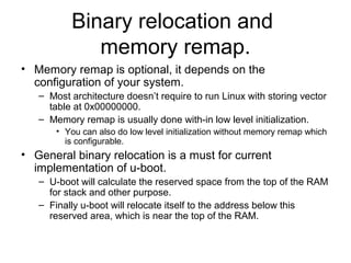Binary relocation and
memory remap.
• Memory remap is optional, it depends on the
configuration of your system.
– Most architecture doesn’t require to run Linux with storing vector
table at 0x00000000.
– Memory remap is usually done with-in low level initialization.
• You can also do low level initialization without memory remap which
is configurable.
• General binary relocation is a must for current
implementation of u-boot.
– U-boot will calculate the reserved space from the top of the RAM
for stack and other purpose.
– Finally u-boot will relocate itself to the address below this
reserved area, which is near the top of the RAM.
 