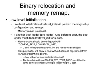 Binary relocation and
memory remap.
• Low level initialization.
– Low level initialization (lowlevel_init) will perform memory setup
configuration and remap.
• Memory remap is optional.
– If another boot loader (pre-loader) runs before u-boot, the boot
loader must done lowlevel_init for u-boot.
• Hence u-boot should be configured with
“CONFIG_SKIP_LOWLEVEL_INIT”.
– U-boot won’t perform lowlevel_init and remap will be skipped.
• This pre-loader will copy u-boot without address adjustment from
FLASH or ROM into DRAM.
– U-boot will perform general relocation itself.
– The base link address CONFIG_SYS_TEXT_BASE should be the
same as the destination which pre-loader will put u-boot.
 