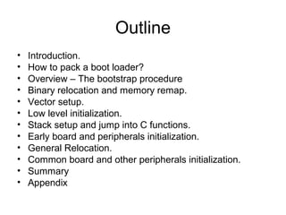 Outline
• Introduction.
• How to pack a boot loader?
• Overview – The bootstrap procedure
• Binary relocation and memory remap.
• Vector setup.
• Low level initialization.
• Stack setup and jump into C functions.
• Early board and peripherals initialization.
• General Relocation.
• Common board and other peripherals initialization.
• Summary
• Appendix
 