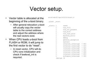 Vector setup.
• Vector table is allocated at the
beginning of the u-boot binary.
– After general relocation u-boot
will usually copy the vector
table to the correct address
and adjust the address where
the real vectors exist.
• When CPU loads u-boot from
FLASH or ROM, it will jump to
the first vector to do “reset”.
– In reset vector, CPU will do
CPU core initialization and
check if lowlevel_init is
required.
arch/nds32/cpu/n1213/start.S
.globl _start
_start: j reset
j tlb_fill
j tlb_not_present
j tlb_misc
j tlb_vlpt_miss
j machine_error
j debug
j general_exception
j syscall
j internal_interrupt ! H0I
j internal_interrupt ! H1I
j internal_interrupt ! H2I
j internal_interrupt ! H3I
j internal_interrupt ! H4I
j internal_interrupt ! H5I
j software_interrupt ! S0I
.balign 16
 