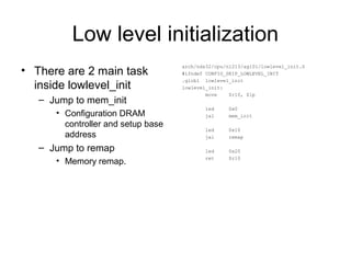 Low level initialization
• There are 2 main task
inside lowlevel_init
– Jump to mem_init
• Configuration DRAM
controller and setup base
address
– Jump to remap
• Memory remap.
arch/nds32/cpu/n1213/ag101/lowlevel_init.S
#ifndef CONFIG_SKIP_LOWLEVEL_INIT
.globl lowlevel_init
lowlevel_init:
move $r10, $lp
led 0x0
jal mem_init
led 0x10
jal remap
led 0x20
ret $r10
 