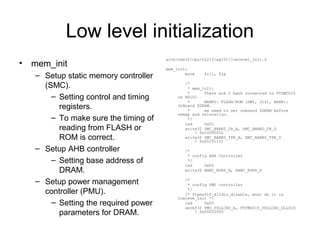 Low level initialization
• mem_init
– Setup static memory controller
(SMC).
– Setting control and timing
registers.
– To make sure the timing of
reading from FLASH or
ROM is correct.
– Setup AHB controller
– Setting base address of
DRAM.
– Setup power management
controller (PMU).
– Setting the required power
parameters for DRAM.
arch/nds32/cpu/n1213/ag101/lowlevel_init.S
mem_init:
move $r11, $lp
/*
* mem_init:
* There are 2 bank connected to FTSMC020
on AG101
* BANK0: FLASH/ROM (SW5, J16), BANK1:
OnBoard SDRAM.
* we need to set onboard SDRAM before
remap and relocation.
*/
led 0x01
write32 SMC_BANK0_CR_A, SMC_BANK0_CR_D
! 0x10000052
write32 SMC_BANK0_TPR_A, SMC_BANK0_TPR_D
! 0x00151151
/*
* config AHB Controller
*/
led 0x02
write32 AHBC_BSR6_A, AHBC_BSR6_D
/*
* config PMU controller
*/
/* ftpmu010_dlldis_disable, must do it in
lowleve_init */
led 0x03
setbf32 PMU_PDLLCR0_A, FTPMU010_PDLLCR0_DLLDIS
! 0x00010000
 