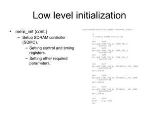 Low level initialization
• mem_init (cont.)
– Setup SDRAM controller
(SDMC).
– Setting control and timing
registers.
– Setting other required
parameters.
arch/nds32/cpu/n1213/ag101/lowlevel_init.S
/*
* config SDRAM controller
*/
led 0x04
write32 SDMC_TP1_A, SDMC_TP1_D
! 0x00011312
led 0x05
write32 SDMC_TP2_A, SDMC_TP2_D
! 0x00480180
led 0x06
write32 SDMC_CR1_A, SDMC_CR1_D
! 0x00002326
led 0x07
write32 SDMC_CR2_A, FTSDMC021_CR2_IPREC
! 0x00000010
wait_sdram
led 0x08
write32 SDMC_CR2_A, FTSDMC021_CR2_ISMR
! 0x00000004
wait_sdram
led 0x09
write32 SDMC_CR2_A, FTSDMC021_CR2_IREF
! 0x00000008
wait_sdram
led 0x0a
move $lp, $r11
ret
 