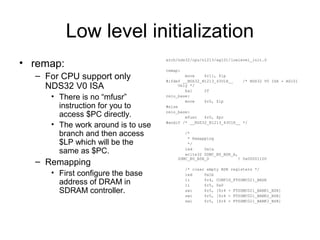 Low level initialization
• remap:
– For CPU support only
NDS32 V0 ISA
• There is no “mfusr”
instruction for you to
access $PC directly.
• The work around is to use
branch and then access
$LP which will be the
same as $PC.
– Remapping
• First configure the base
address of DRAM in
SDRAM controller.
arch/nds32/cpu/n1213/ag101/lowlevel_init.S
remap:
move $r11, $lp
#ifdef __NDS32_N1213_43U1H__ /* NDS32 V0 ISA - AG101
Only */
bal 2f
relo_base:
move $r0, $lp
#else
relo_base:
mfusr $r0, $pc
#endif /* __NDS32_N1213_43U1H__ */
/*
* Remapping
*/
led 0x1a
write32 SDMC_B0_BSR_A,
SDMC_B0_BSR_D ! 0x00001100
/* clear empty BSR registers */
led 0x1b
li $r4, CONFIG_FTSDMC021_BASE
li $r5, 0x0
swi $r5, [$r4 + FTSDMC021_BANK1_BSR]
swi $r5, [$r4 + FTSDMC021_BANK2_BSR]
swi $r5, [$r4 + FTSDMC021_BANK3_BSR]
 