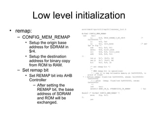 Low level initialization
• remap:
– CONFIG_MEM_REMAP
• Setup the origin base
address for SDRAM in
$r4.
• Setup the destination
address for binary copy
from ROM to RAM.
– Set remap bit
• Set REMAP bit into AHB
Controller
– After setting the
REMAP bit, the base
address of SDRAM
and ROM will be
exchanged.
arch/nds32/cpu/n1213/ag101/lowlevel_init.S
#ifdef CONFIG_MEM_REMAP
led 0x11
li $r4, PHYS_SDRAM_0_AT_INIT /*
0x10000000 */
li $r5, 0x0
la $r1, relo_base /* get
$pc or $lp */
sub $r2, $r0, $r1
sethi $r6, hi20(_end)
ori $r6, $r6, lo12(_end)
add $r6, $r6, $r2
1:
lwi.p $r7, [$r5], #4
swi.p $r7, [$r4], #4
blt $r5, $r6, 1b
/* set remap bit */
/*
* MEM remap bit is operational
* - use it to map writeable memory at 0x00000000, in
place of flash
* - before remap: flash/rom 0x00000000, sdram: 0x10000000-
0x4fffffff
* - after remap: flash/rom 0x80000000, sdram:
0x00000000
*/
led 0x1c
setbf15 AHBC_CR_A, FTAHBC020S_CR_REMAP ! 0x1
#endif /* #ifdef CONFIG_MEM_REMAP */
move $lp, $r11
2:
ret
 