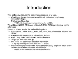 Introduction
• This slide only discuss the bootstrap procedure of u-boot.
– We will also discuss device drivers which will be touched only in early
initialization stages.
– The license of this slide
• CC-SA: http://creativecommons.org/licenses/by-sa/3.0/tw/
• We will take N1213 CPU core which is NDS32 RISC architecture as the
reference.
• U-boot is a boot loader for embedded system.
– Supports PPC, ARM, AVR32, MIPS, x86, m68k, nios, microblaze, blackfin, and
NDS32.
– Wikipedia: http://en.wikipedia.org/wiki/Das_U-Boot
– Project: http://www.denx.de/wiki/U-Boot/WebHome
– Git: git://git.denx.de/u-boot.git
– This slides has been wrote based on the version
• ftp://ftp.denx.de/pub/u-boot/u-boot-2011.12.tar.bz2
– The bootstrap procedure will be improved continuously, so please follow up the
most recent develop discussion on mailing list.
• Mailing list: http://lists.denx.de/mailman/listinfo/u-boot
 
