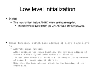 Low level initialization
• Note:
– The mechanism inside AHBC when setting remap bit.
• The following is quoted from the DATASHEET of FTAHBC020S.
• Remap function, switch base address of slave 4 and slave
6.
– Activate remap function
After applying the remap function, the new base address of
slave 6 = the original base address of slave 4;
the new base address of slave 4 = the original base address
of slave 4 + space size of slave 6.
– Note that the base address should be the boundary of the
space size.
 