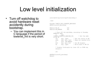 Low level initialization
• Turn off watchdog to
avoid hardware reset
accidently during
bootstrap.
– You can implement this in
C language if the period of
lowlevel_init is very short.
arch/nds32/cpu/n1213/ag101/watchdog.S
.text
#ifndef CONFIG_SKIP_TRUNOFF_WATCHDOG
ENTRY(turnoff_watchdog)
#define WD_CR 0xC
#define WD_ENABLE 0x1
! Turn off the watchdog, according to Faraday
FTWDT010 spec
li $p0,
(CONFIG_FTWDT010_BASE+WD_CR) ! Get the addr
of WD CR
lwi $p1, [$p0] ! Get the config of WD
andi $p1, $p1, 0x1f ! Wipe out useless bits
li $r0, ~WD_ENABLE
and $p1, $p1, $r0 ! Set WD disable
sw $p1, [$p0] ! Write back to WD CR
! Disable Interrupts by clear GIE in $PSW reg
setgie.d
ret
ENDPROC(turnoff_watchdog)
#endif
 