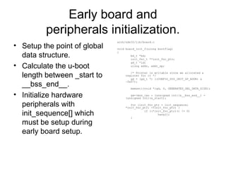 Early board and
peripherals initialization.
• Setup the point of global
data structure.
• Calculate the u-boot
length between _start to
__bss_end__.
• Initialize hardware
peripherals with
init_sequence[] which
must be setup during
early board setup.
arch/nds32/lib/board.c
void board_init_f(ulong bootflag)
{
bd_t *bd;
init_fnc_t **init_fnc_ptr;
gd_t *id;
ulong addr, addr_sp;
/* Pointer is writable since we allocated a
register for it */
gd = (gd_t *) ((CONFIG_SYS_INIT_SP_ADDR) &
~0x07);
memset((void *)gd, 0, GENERATED_GBL_DATA_SIZE);
gd->mon_len = (unsigned int)(&__bss_end__) -
(unsigned int)(&_start);
for (init_fnc_ptr = init_sequence;
*init_fnc_ptr; ++init_fnc_ptr) {
if ((*init_fnc_ptr)() != 0)
hang();
}
 