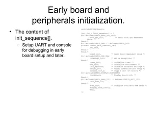 Early board and
peripherals initialization.
• The content of
init_sequence[].
– Setup UART and console
for debugging in early
board setup and later.
arch/nds32/lib/board.c
init_fnc_t *init_sequence[] = {
#if defined(CONFIG_ARCH_CPU_INIT)
arch_cpu_init, /* basic arch cpu dependent
setup */
#endif
#if defined(CONFIG_PMU) || defined(CONFIG_PCU)
#ifndef CONFIG_SKIP_LOWLEVEL_INIT
pmu_init,
#endif
#endif
board_init, /* basic board dependent setup */
#if defined(CONFIG_USE_IRQ)
interrupt_init, /* set up exceptions */
#endif
timer_init, /* initialize timer */
env_init, /* initialize environment */
init_baudrate, /* initialze baudrate settings */
serial_init, /* serial communications setup */
console_init_f, /* stage 1 init of console */
#if defined(CONFIG_DISPLAY_BOARDINFO)
checkboard, /* display board info */
#endif
#if defined(CONFIG_HARD_I2C) || defined(CONFIG_SOFT_I2C)
init_func_i2c,
#endif
dram_init, /* configure available RAM banks */
display_dram_config,
NULL,
};
 