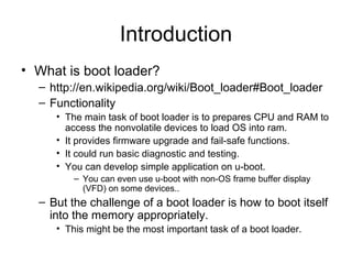 Introduction
• What is boot loader?
– http://en.wikipedia.org/wiki/Boot_loader#Boot_loader
– Functionality
• The main task of boot loader is to prepares CPU and RAM to
access the nonvolatile devices to load OS into ram.
• It provides firmware upgrade and fail-safe functions.
• It could run basic diagnostic and testing.
• You can develop simple application on u-boot.
– You can even use u-boot with non-OS frame buffer display
(VFD) on some devices..
– But the challenge of a boot loader is how to boot itself
into the memory appropriately.
• This might be the most important task of a boot loader.
 