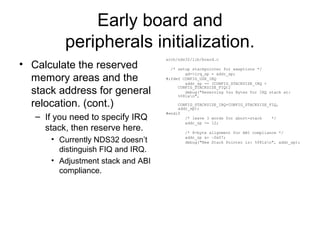 Early board and
peripherals initialization.
• Calculate the reserved
memory areas and the
stack address for general
relocation. (cont.)
– If you need to specify IRQ
stack, then reserve here.
• Currently NDS32 doesn’t
distinguish FIQ and IRQ.
• Adjustment stack and ABI
compliance.
arch/nds32/lib/board.c
/* setup stackpointer for exeptions */
gd->irq_sp = addr_sp;
#ifdef CONFIG_USE_IRQ
addr_sp -= (CONFIG_STACKSIZE_IRQ +
CONFIG_STACKSIZE_FIQ);
debug("Reserving %zu Bytes for IRQ stack at:
%08lxn",
CONFIG_STACKSIZE_IRQ+CONFIG_STACKSIZE_FIQ,
addr_sp);
#endif
/* leave 3 words for abort-stack */
addr_sp -= 12;
/* 8-byte alignment for ABI compliance */
addr_sp &= ~0x07;
debug("New Stack Pointer is: %08lxn", addr_sp);
 