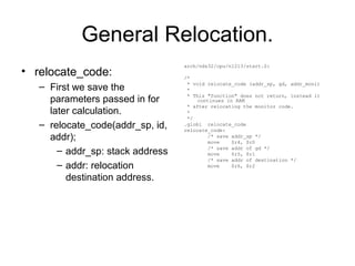 General Relocation.
• relocate_code:
– First we save the
parameters passed in for
later calculation.
– relocate_code(addr_sp, id,
addr);
– addr_sp: stack address
– addr: relocation
destination address.
arch/nds32/cpu/n1213/start.S:
/*
* void relocate_code (addr_sp, gd, addr_moni)
*
* This "function" does not return, instead it
continues in RAM
* after relocating the monitor code.
*
*/
.globl relocate_code
relocate_code:
/* save addr_sp */
move $r4, $r0
/* save addr of gd */
move $r5, $r1
/* save addr of destination */
move $r6, $r2
 