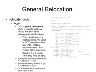 General Relocation.
• relocate_code:
– fix_got:
• GOT is global offset table,
which is used for address
lookup with $GP when
indexing data and functions.
– When the binary of u-
boot is packed, the value
of GOT was referenced
by FLASH or ROM
because u-boot ran in
FLASH at the beginning.
– Skip the first 2 entries
since they must be zero.
– Specify the starting address of got
in FLASH and in RAM.
– Specify the ending address of got
in FLASH and in RAM.
– Fix all value in GOT by relocation
offset value in $r9.
arch/nds32/cpu/n1213/start.S:
fix_got:
/*
* Now we want to update GOT.
*
* GOT[0] is reserved. GOT[1] is also reserved for the
dynamic object
* generated by GNU ld. Skip these reserved entries from
relocation.
*/
/* r2 <- rel __got_start in FLASH */
la $r2, __got_start
/* r2 <- rel __got_start in RAM */
add $r2, $r2, $r9
/* r3 <- rel __got_end in FLASH */
la $r3, __got_end
/* r3 <- rel __got_end in RAM */
add $r3, $r3, $r9
/* skipping first two entries */
addi $r2, $r2, #8
fix_got_loop:
lwi $r0, [$r2] /* r0 <-
location in FLASH to fix up */
add $r0, $r0, $r9 /* r0 <-
location fix up to RAM */
swi.p $r0, [$r2], #4 /* r0 <- store
fix into .got in RAM */
blt $r2, $r3, fix_got_loop
 