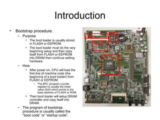 Introduction
• Bootstrap procedure.
– Purpose
• The boot loader is usually stored
in FLASH or EEPROM.
• The boot loader must do the very
beginning setup and then copy
itself from FLASH or EEPROM
into DRAM then continue setting
hardware.
– How
• After power on, CPU will load the
first line of machine code (the
beginning of a boot loader) from
FLASH or EEPROM.
– The $PC (program counter
register) is usually the initial
value (0x0) which points to the
base address of FLASH or ROM.
• Then boot loader will setup DRAM
controller and copy itself into
DRAM.
– The program of bootstrap
procedure is usually called the
“boot code” or “startup code”.
CPU (SoC)
DRAM
FLASH
ROM
 