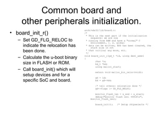 Common board and
other peripherals initialization.
• board_init_r()
– Set GD_FLG_RELOC to
indicate the relocation has
been done.
– Calculate the u-boot binary
size in FLASH or ROM.
– Call board_init() which will
setup devices and for a
specific SoC and board.
arch/nds32/lib/board.c:
/*
* This is the next part if the initialization
sequence: we are now
* running from RAM and have a "normal" C
environment, i. e. global
* data can be written, BSS has been cleared, the
stack size in not
* that critical any more, etc.
*/
void board_init_r(gd_t *id, ulong dest_addr)
{
char *s;
bd_t *bd;
ulong malloc_start;
extern void malloc_bin_reloc(void);
gd = id;
bd = gd->bd;
/* tell others: relocation done */
gd->flags |= GD_FLG_RELOC;
monitor_flash_len = &_end - &_start;
debug("monitor flash len: %08lXn",
monitor_flash_len);
board_init(); /* Setup chipselects */
 